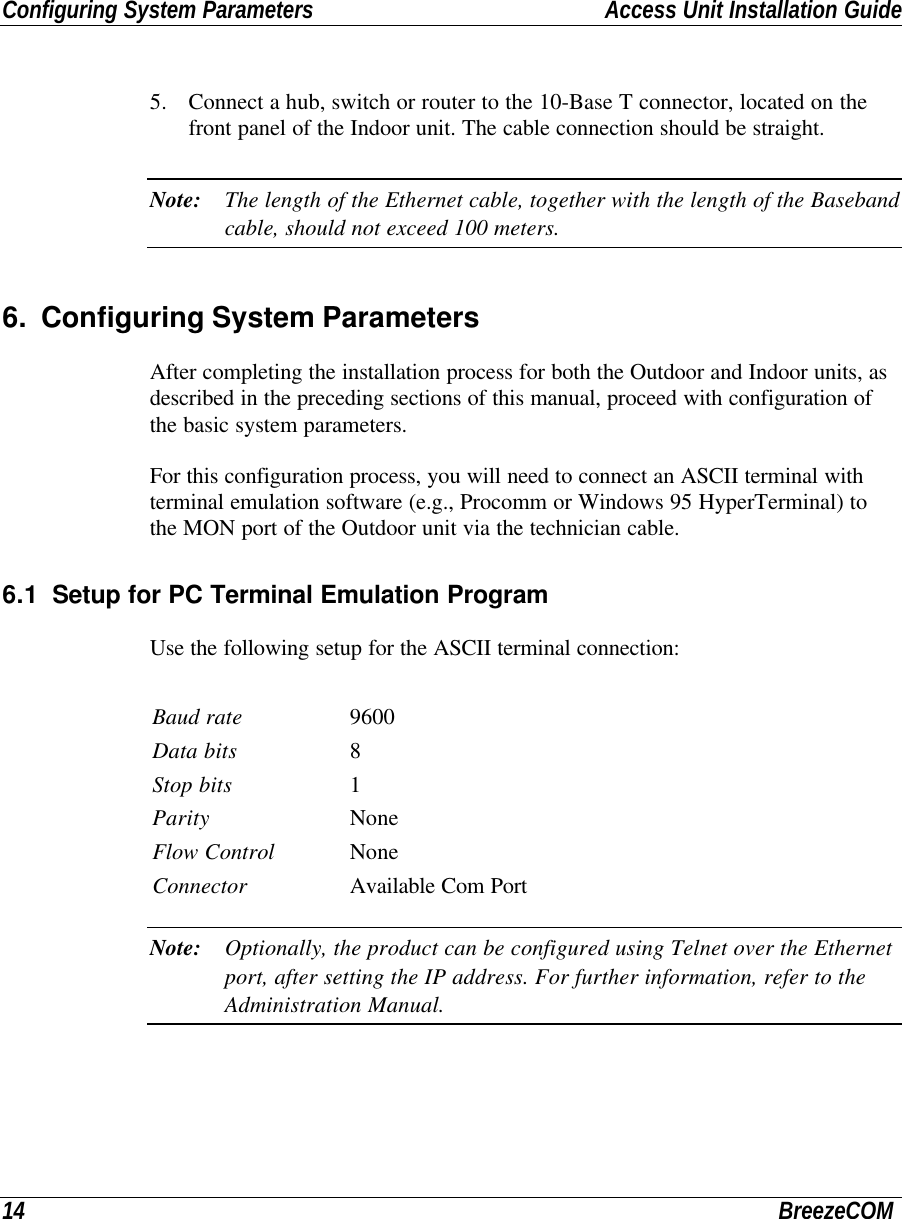 Configuring System Parameters Access Unit Installation Guide14 BreezeCOM5. Connect a hub, switch or router to the 10-Base T connector, located on thefront panel of the Indoor unit. The cable connection should be straight.Note: The length of the Ethernet cable, together with the length of the Basebandcable, should not exceed 100 meters.6. Configuring System ParametersAfter completing the installation process for both the Outdoor and Indoor units, asdescribed in the preceding sections of this manual, proceed with configuration ofthe basic system parameters.For this configuration process, you will need to connect an ASCII terminal withterminal emulation software (e.g., Procomm or Windows 95 HyperTerminal) tothe MON port of the Outdoor unit via the technician cable.6.1 Setup for PC Terminal Emulation ProgramUse the following setup for the ASCII terminal connection:Baud rate 9600Data bits 8Stop bits 1Parity NoneFlow Control NoneConnector Available Com PortNote: Optionally, the product can be configured using Telnet over the Ethernetport, after setting the IP address. For further information, refer to theAdministration Manual.