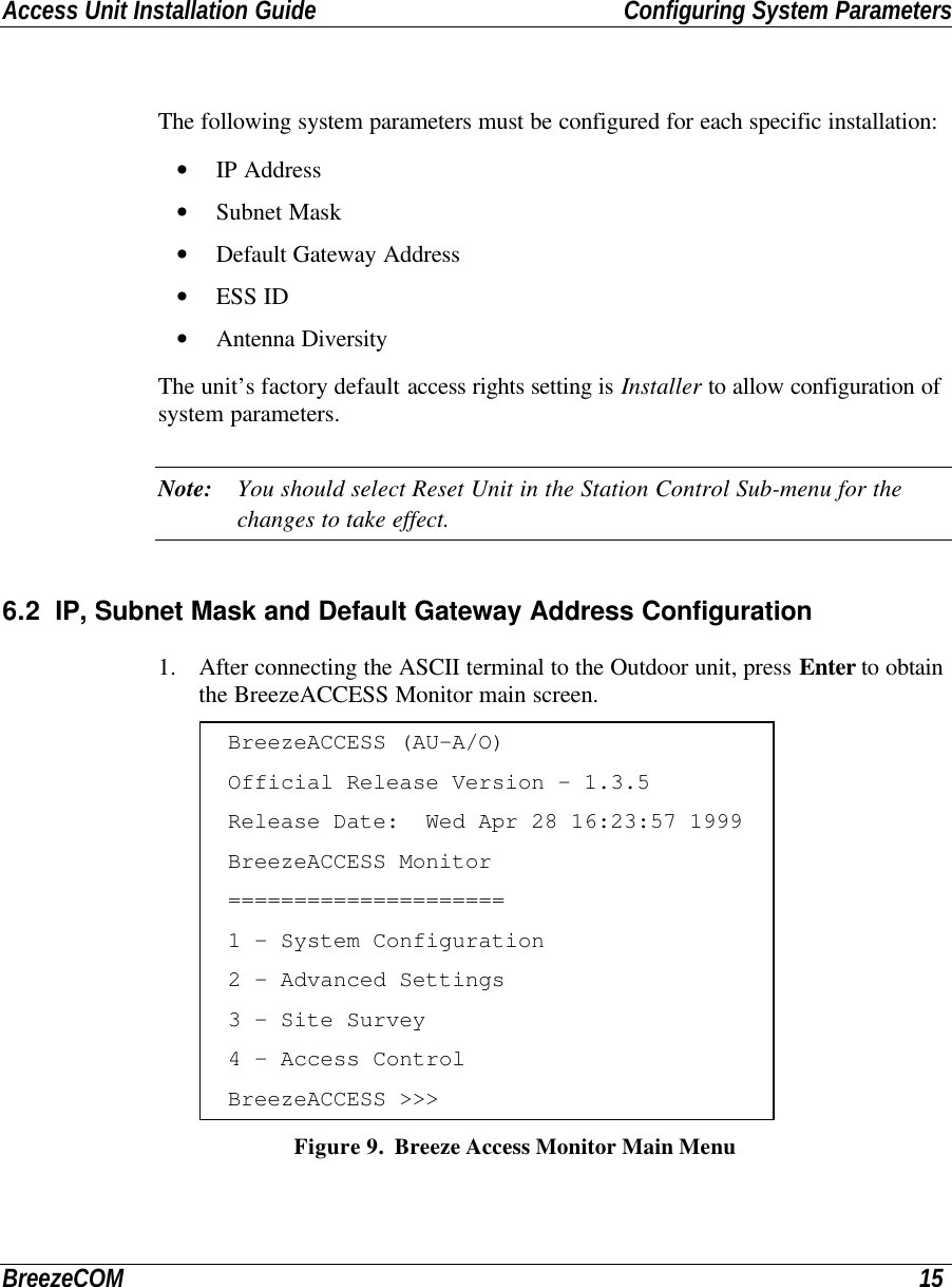 Access Unit Installation Guide Configuring System ParametersBreezeCOM 15The following system parameters must be configured for each specific installation:• IP Address• Subnet Mask• Default Gateway Address• ESS ID• Antenna DiversityThe unit’s factory default access rights setting is Installer to allow configuration ofsystem parameters.Note: You should select Reset Unit in the Station Control Sub-menu for thechanges to take effect.6.2 IP, Subnet Mask and Default Gateway Address Configuration1. After connecting the ASCII terminal to the Outdoor unit, press Enter to obtainthe BreezeACCESS Monitor main screen.BreezeACCESS (AU-A/O)Official Release Version - 1.3.5Release Date:  Wed Apr 28 16:23:57 1999BreezeACCESS Monitor=====================1 - System Configuration2 - Advanced Settings3 - Site Survey4 - Access ControlBreezeACCESS &gt;&gt;&gt; Figure 9.  Breeze Access Monitor Main Menu