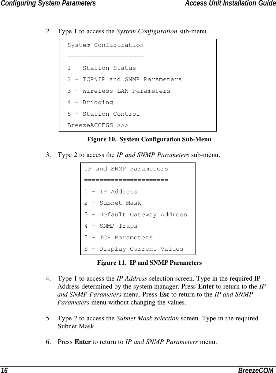 Configuring System Parameters Access Unit Installation Guide16 BreezeCOM2. Type 1 to access the System Configuration sub-menu.System Configuration====================1 - Station Status2 - TCP\IP and SNMP Parameters3 - Wireless LAN Parameters4 - Bridging5 - Station ControlBreezeACCESS &gt;&gt;&gt; Figure 10.  System Configuration Sub-Menu3. Type 2 to access the IP and SNMP Parameters sub-menu.IP and SNMP Parameters======================1 - IP Address2 - Subnet Mask3 - Default Gateway Address4 - SNMP Traps5 - TCP ParametersS - Display Current Values Figure 11.  IP and SNMP Parameters4. Type 1 to access the IP Address selection screen. Type in the required IPAddress determined by the system manager. Press Enter to return to the IPand SNMP Parameters menu. Press Esc to return to the IP and SNMPParameters menu without changing the values.5. Type 2 to access the Subnet Mask selection screen. Type in the requiredSubnet Mask.6. Press Enter to return to IP and SNMP Parameters menu.