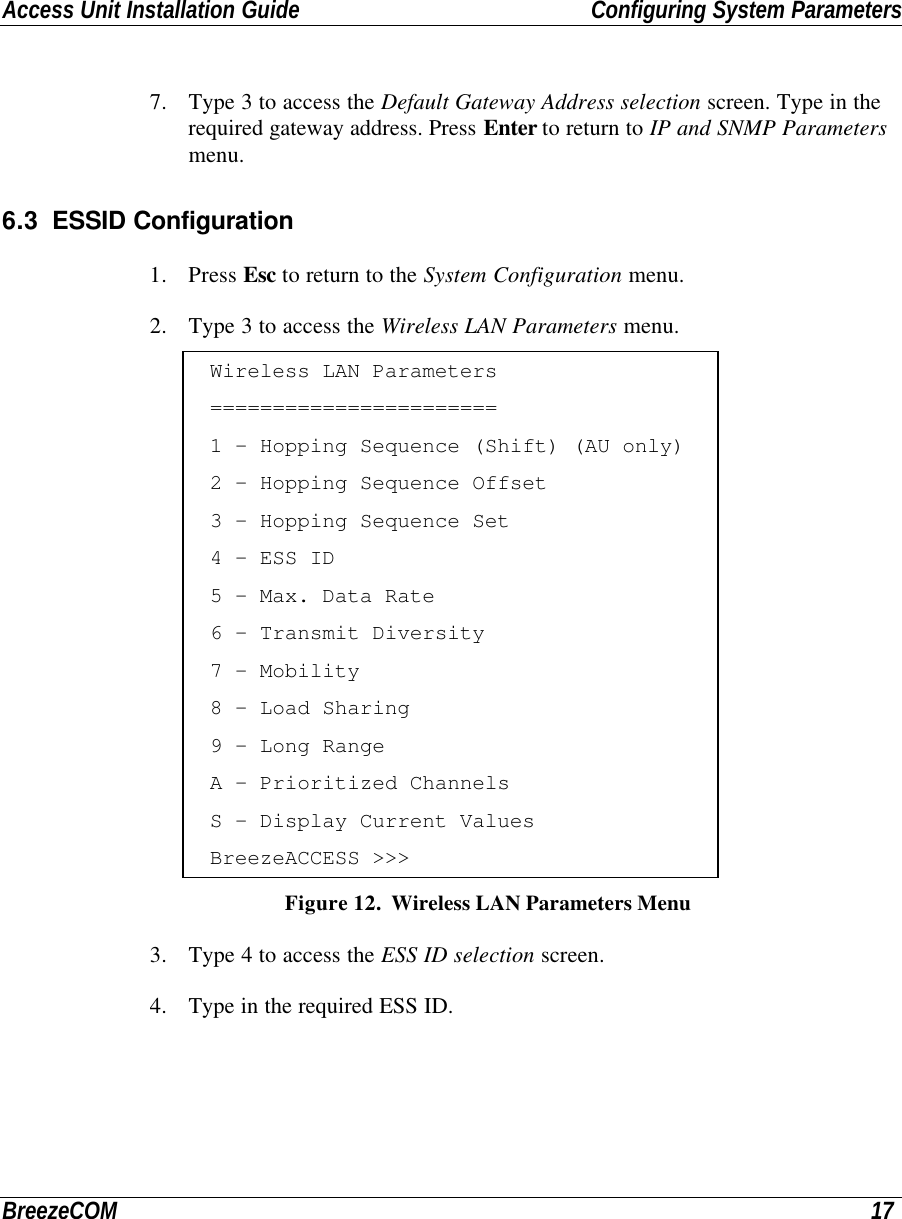 Access Unit Installation Guide Configuring System ParametersBreezeCOM 177. Type 3 to access the Default Gateway Address selection screen. Type in therequired gateway address. Press Enter to return to IP and SNMP Parametersmenu.6.3 ESSID Configuration1. Press Esc to return to the System Configuration menu.2. Type 3 to access the Wireless LAN Parameters menu.Wireless LAN Parameters=======================1 - Hopping Sequence (Shift) (AU only)2 - Hopping Sequence Offset3 - Hopping Sequence Set4 - ESS ID5 - Max. Data Rate6 - Transmit Diversity7 - Mobility8 - Load Sharing9 - Long RangeA - Prioritized ChannelsS - Display Current ValuesBreezeACCESS &gt;&gt;&gt; Figure 12.  Wireless LAN Parameters Menu3. Type 4 to access the ESS ID selection screen.4. Type in the required ESS ID.