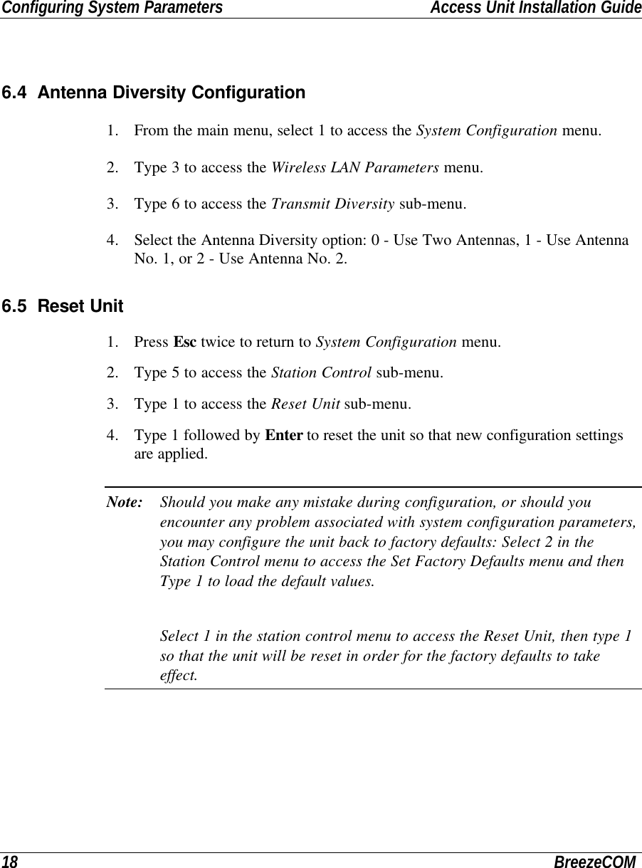 Configuring System Parameters Access Unit Installation Guide18 BreezeCOM6.4 Antenna Diversity Configuration1. From the main menu, select 1 to access the System Configuration menu.2. Type 3 to access the Wireless LAN Parameters menu.3. Type 6 to access the Transmit Diversity sub-menu.4. Select the Antenna Diversity option: 0 - Use Two Antennas, 1 - Use AntennaNo. 1, or 2 - Use Antenna No. 2.6.5 Reset Unit1. Press Esc twice to return to System Configuration menu.2. Type 5 to access the Station Control sub-menu.3. Type 1 to access the Reset Unit sub-menu.4. Type 1 followed by Enter to reset the unit so that new configuration settingsare applied.Note: Should you make any mistake during configuration, or should youencounter any problem associated with system configuration parameters,you may configure the unit back to factory defaults: Select 2 in theStation Control menu to access the Set Factory Defaults menu and thenType 1 to load the default values.Select 1 in the station control menu to access the Reset Unit, then type 1so that the unit will be reset in order for the factory defaults to takeeffect.