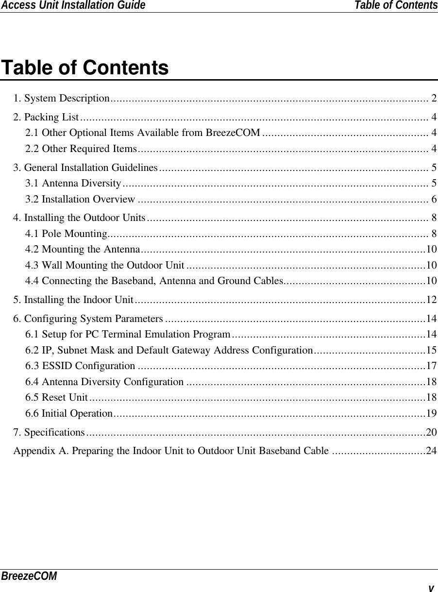 Access Unit Installation Guide Table of ContentsBreezeCOM vTable of Contents1. System Description......................................................................................................... 22. Packing List................................................................................................................... 42.1 Other Optional Items Available from BreezeCOM ....................................................... 42.2 Other Required Items................................................................................................ 43. General Installation Guidelines......................................................................................... 53.1 Antenna Diversity..................................................................................................... 53.2 Installation Overview ................................................................................................ 64. Installing the Outdoor Units............................................................................................. 84.1 Pole Mounting.......................................................................................................... 84.2 Mounting the Antenna..............................................................................................104.3 Wall Mounting the Outdoor Unit ...............................................................................104.4 Connecting the Baseband, Antenna and Ground Cables...............................................105. Installing the Indoor Unit................................................................................................126. Configuring System Parameters ......................................................................................146.1 Setup for PC Terminal Emulation Program................................................................146.2 IP, Subnet Mask and Default Gateway Address Configuration.....................................156.3 ESSID Configuration ...............................................................................................176.4 Antenna Diversity Configuration ...............................................................................186.5 Reset Unit...............................................................................................................186.6 Initial Operation.......................................................................................................197. Specifications................................................................................................................20Appendix A. Preparing the Indoor Unit to Outdoor Unit Baseband Cable ...............................24