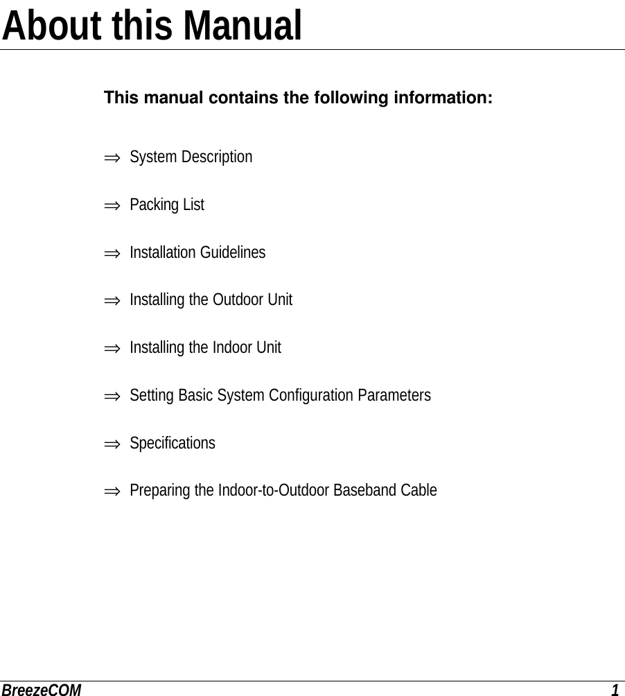 BreezeCOM 1About this ManualThis manual contains the following information:⇒ System Description⇒ Packing List⇒ Installation Guidelines⇒ Installing the Outdoor Unit⇒ Installing the Indoor Unit⇒ Setting Basic System Configuration Parameters⇒ Specifications⇒ Preparing the Indoor-to-Outdoor Baseband Cable