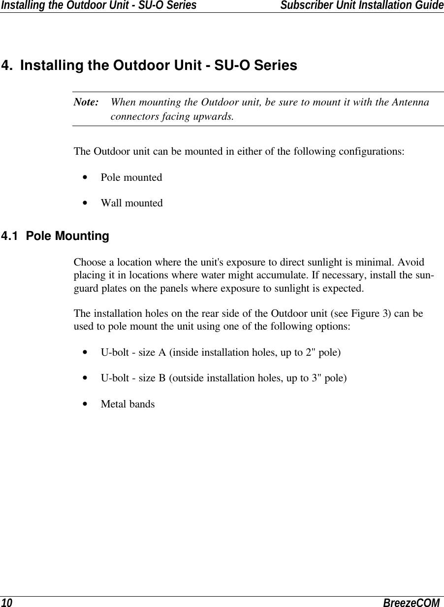 Installing the Outdoor Unit - SU-O Series Subscriber Unit Installation Guide10 BreezeCOM4. Installing the Outdoor Unit - SU-O SeriesNote: When mounting the Outdoor unit, be sure to mount it with the Antennaconnectors facing upwards.The Outdoor unit can be mounted in either of the following configurations:• Pole mounted• Wall mounted4.1 Pole MountingChoose a location where the unit&apos;s exposure to direct sunlight is minimal. Avoidplacing it in locations where water might accumulate. If necessary, install the sun-guard plates on the panels where exposure to sunlight is expected.The installation holes on the rear side of the Outdoor unit (see Figure 3) can beused to pole mount the unit using one of the following options:• U-bolt - size A (inside installation holes, up to 2&quot; pole)• U-bolt - size B (outside installation holes, up to 3&quot; pole)• Metal bands