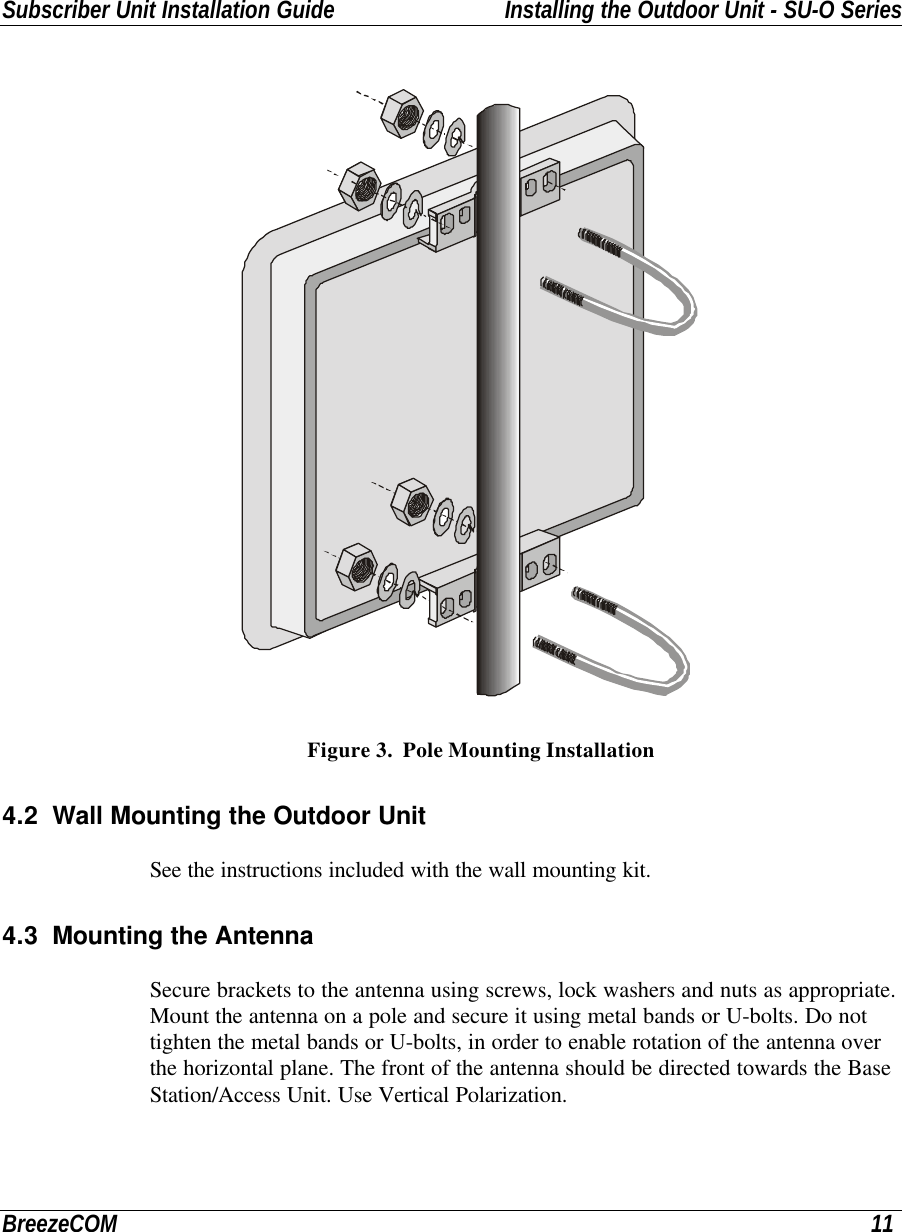 Subscriber Unit Installation Guide Installing the Outdoor Unit - SU-O SeriesBreezeCOM 11Figure 3.  Pole Mounting Installation4.2 Wall Mounting the Outdoor UnitSee the instructions included with the wall mounting kit.4.3 Mounting the AntennaSecure brackets to the antenna using screws, lock washers and nuts as appropriate.Mount the antenna on a pole and secure it using metal bands or U-bolts. Do nottighten the metal bands or U-bolts, in order to enable rotation of the antenna overthe horizontal plane. The front of the antenna should be directed towards the BaseStation/Access Unit. Use Vertical Polarization.