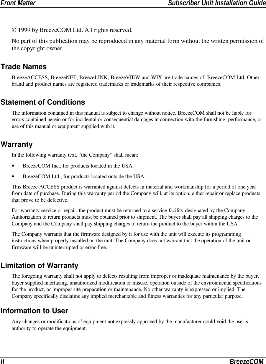 Front Matter Subscriber Unit Installation GuideII BreezeCOM© 1999 by BreezeCOM Ltd. All rights reserved.No part of this publication may be reproduced in any material form without the written permission ofthe copyright owner.Trade NamesBreezeACCESS, BreezeNET, BreezeLINK, BreezeVIEW and WIX are trade names of  BreezeCOM Ltd. Otherbrand and product names are registered trademarks or trademarks of their respective companies.Statement of ConditionsThe information contained in this manual is subject to change without notice. BreezeCOM shall not be liable forerrors contained herein or for incidental or consequential damages in connection with the furnishing, performance, oruse of this manual or equipment supplied with it.WarrantyIn the following warranty text, “the Company” shall mean:• BreezeCOM Inc., for products located in the USA.• BreezeCOM Ltd., for products located outside the USA.This Breeze ACCESS product is warranted against defects in material and workmanship for a period of one yearfrom date of purchase. During this warranty period the Company will, at its option, either repair or replace productsthat prove to be defective.For warranty service or repair, the product must be returned to a service facility designated by the Company.Authorization to return products must be obtained prior to shipment. The buyer shall pay all shipping charges to theCompany and the Company shall pay shipping charges to return the product to the buyer within the USA.The Company warrants that the firmware designed by it for use with the unit will execute its programminginstructions when properly installed on the unit. The Company does not warrant that the operation of the unit orfirmware will be uninterrupted or error-free.Limitation of WarrantyThe foregoing warranty shall not apply to defects resulting from improper or inadequate maintenance by the buyer,buyer supplied interfacing, unauthorized modification or misuse, operation outside of the environmental specificationsfor the product, or improper site preparation or maintenance. No other warranty is expressed or implied. TheCompany specifically disclaims any implied merchantable and fitness warranties for any particular purpose.Information to UserAny changes or modifications of equipment not expressly approved by the manufacturer could void the user’sauthority to operate the equipment.