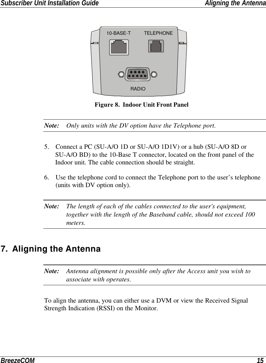 Subscriber Unit Installation Guide Aligning the AntennaBreezeCOM 15 RADIO10-BASE-T TELEPHONE Figure 8.  Indoor Unit Front PanelNote: Only units with the DV option have the Telephone port.5. Connect a PC (SU-A/O 1D or SU-A/O 1D1V) or a hub (SU-A/O 8D orSU-A/O BD) to the 10-Base T connector, located on the front panel of theIndoor unit. The cable connection should be straight.6. Use the telephone cord to connect the Telephone port to the user’s telephone(units with DV option only).Note: The length of each of the cables connected to the user&apos;s equipment,together with the length of the Baseband cable, should not exceed 100meters.7. Aligning the AntennaNote: Antenna alignment is possible only after the Access unit you wish toassociate with operates.To align the antenna, you can either use a DVM or view the Received SignalStrength Indication (RSSI) on the Monitor.