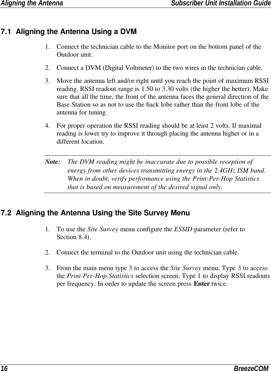 Aligning the Antenna Subscriber Unit Installation Guide16 BreezeCOM7.1 Aligning the Antenna Using a DVM1. Connect the technician cable to the Monitor port on the bottom panel of theOutdoor unit.2. Connect a DVM (Digital Voltmeter) to the two wires in the technician cable.3. Move the antenna left and/or right until you reach the point of maximum RSSIreading. RSSI readout range is 1.50 to 3.30 volts (the higher the better). Makesure that all the time, the front of the antenna faces the general direction of theBase Station so as not to use the back lobe rather than the front lobe of theantenna for tuning.4. For proper operation the RSSI reading should be at least 2 volts. If maximalreading is lower try to improve it through placing the antenna higher or in adifferent location.Note: The DVM reading might be inaccurate due to possible reception ofenergy from other devices transmitting energy in the 2.4GHz ISM band.When in doubt, verify performance using the Print-Per-Hop Statisticsthat is based on measurement of the desired signal only.7.2 Aligning the Antenna Using the Site Survey Menu1. To use the Site Survey menu configure the ESSID parameter (refer toSection 8.4).2. Connect the terminal to the Outdoor unit using the technician cable.3. From the main menu type 3 to access the Site Survey menu. Type 3 to accessthe Print Per-Hop Statistics selection screen. Type 1 to display RSSI readoutsper frequency. In order to update the screen press Enter twice.