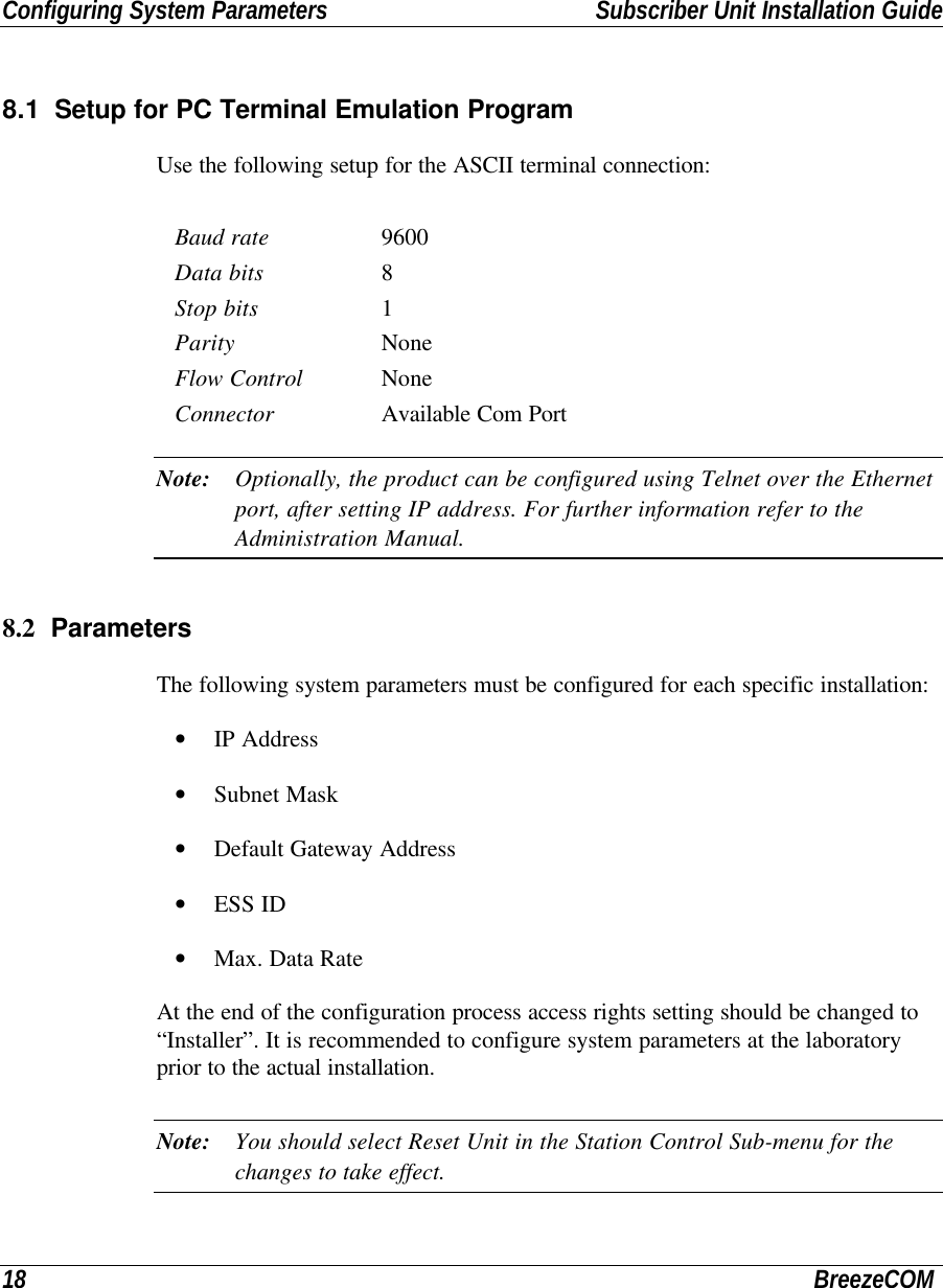 Configuring System Parameters Subscriber Unit Installation Guide18 BreezeCOM8.1 Setup for PC Terminal Emulation ProgramUse the following setup for the ASCII terminal connection:Baud rate 9600Data bits 8Stop bits 1Parity NoneFlow Control NoneConnector Available Com PortNote: Optionally, the product can be configured using Telnet over the Ethernetport, after setting IP address. For further information refer to theAdministration Manual.8.2 ParametersThe following system parameters must be configured for each specific installation:• IP Address• Subnet Mask• Default Gateway Address• ESS ID• Max. Data RateAt the end of the configuration process access rights setting should be changed to“Installer”. It is recommended to configure system parameters at the laboratoryprior to the actual installation.Note: You should select Reset Unit in the Station Control Sub-menu for thechanges to take effect.