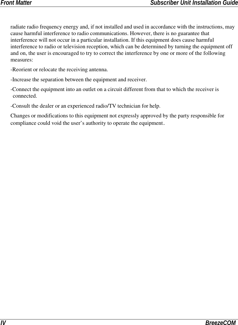 Front Matter Subscriber Unit Installation GuideIV BreezeCOMradiate radio frequency energy and, if not installed and used in accordance with the instructions, maycause harmful interference to radio communications. However, there is no guarantee thatinterference will not occur in a particular installation. If this equipment does cause harmfulinterference to radio or television reception, which can be determined by turning the equipment offand on, the user is encouraged to try to correct the interference by one or more of the followingmeasures:-Reorient or relocate the receiving antenna.-Increase the separation between the equipment and receiver.-Connect the equipment into an outlet on a circuit different from that to which the receiver isconnected.-Consult the dealer or an experienced radio/TV technician for help.Changes or modifications to this equipment not expressly approved by the party responsible forcompliance could void the user’s authority to operate the equipment.