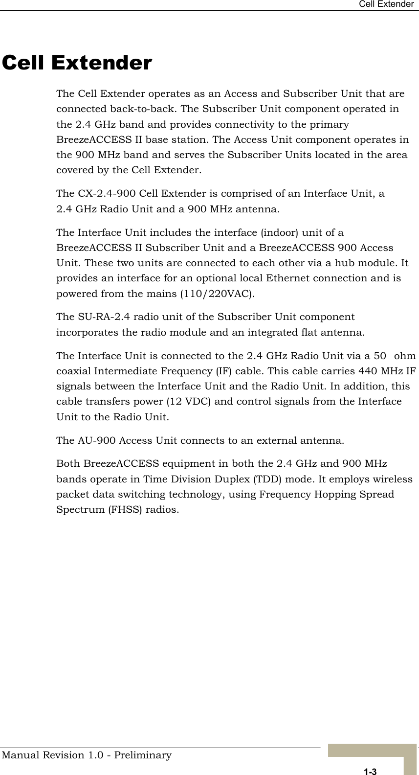  Cell Extender Cell Extender The Cell Extender operates as an Access and Subscriber Unit that are connected back-to-back. The Subscriber Unit component operated in the 2.4 GHz band and provides connectivity to the primary BreezeACCESS II base station. The Access Unit component operates in the 900 MHz band and serves the Subscriber Units located in the area covered by the Cell Extender. The CX-2.4-900 Cell Extender is comprised of an Interface Unit, a 2.4 GHz Radio Unit and a 900 MHz antenna.  The Interface Unit includes the interface (indoor) unit of a BreezeACCESS II Subscriber Unit and a BreezeACCESS 900 Access Unit. These two units are connected to each other via a hub module. It provides an interface for an optional local Ethernet connection and is powered from the mains (110/220VAC).  The SU-RA-2.4 radio unit of the Subscriber Unit component incorporates the radio module and an integrated flat antenna.  The Interface Unit is connected to the 2.4 GHz Radio Unit via a 50ohm coaxial Intermediate Frequency (IF) cable. This cable carries 440 MHz IF signals between the Interface Unit and the Radio Unit. In addition, this cable transfers power (12 VDC) and control signals from the Interface Unit to the Radio Unit. The AU-900 Access Unit connects to an external antenna. Both BreezeACCESS equipment in both the 2.4 GHz and 900 MHz bands operate in Time Division Duplex (TDD) mode. It employs wireless packet data switching technology, using Frequency Hopping Spread Spectrum (FHSS) radios.   Manual Revision 1.0 - Preliminary   1-3 