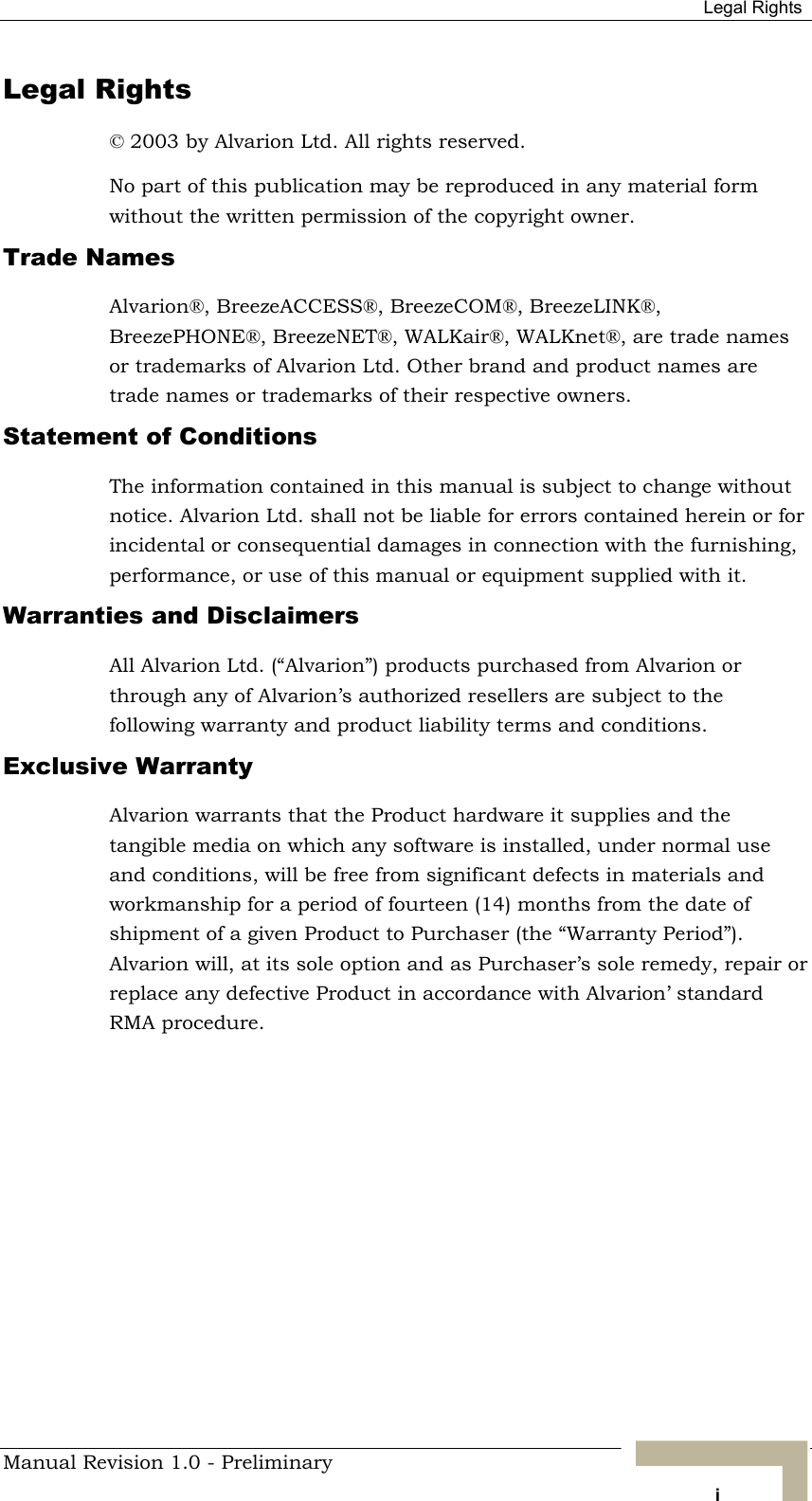  Legal Rights Legal Rights © 2003 by Alvarion Ltd. All rights reserved. No part of this publication may be reproduced in any material form without the written permission of the copyright owner. Trade Names Alvarion®, BreezeACCESS®, BreezeCOM®, BreezeLINK®, BreezePHONE®, BreezeNET®, WALKair®, WALKnet®, are trade names or trademarks of Alvarion Ltd. Other brand and product names are trade names or trademarks of their respective owners. Statement of Conditions The information contained in this manual is subject to change without notice. Alvarion Ltd. shall not be liable for errors contained herein or for incidental or consequential damages in connection with the furnishing, performance, or use of this manual or equipment supplied with it. Warranties and Disclaimers All Alvarion Ltd. (“Alvarion”) products purchased from Alvarion or through any of Alvarion’s authorized resellers are subject to the following warranty and product liability terms and conditions. Exclusive Warranty Alvarion warrants that the Product hardware it supplies and the tangible media on which any software is installed, under normal use and conditions, will be free from significant defects in materials and workmanship for a period of fourteen (14) months from the date of shipment of a given Product to Purchaser (the “Warranty Period”). Alvarion will, at its sole option and as Purchaser’s sole remedy, repair or replace any defective Product in accordance with Alvarion’ standard RMA procedure. Manual Revision 1.0 - Preliminary   i 