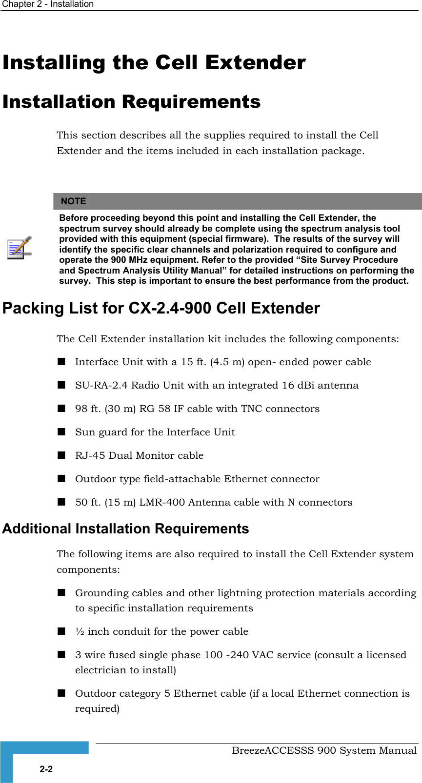 Chapter 2 - Installation   Installing the Cell Extender Installation Requirements This section describes all the supplies required to install the Cell Extender and the items included in each installation package.      NOTE    Before proceeding beyond this point and installing the Cell Extender, the spectrum survey should already be complete using the spectrum analysis tool provided with this equipment (special firmware).  The results of the survey will identify the specific clear channels and polarization required to configure and operate the 900 MHz equipment. Refer to the provided “Site Survey Procedure and Spectrum Analysis Utility Manual” for detailed instructions on performing the survey.  This step is important to ensure the best performance from the product. Packing List for CX-2.4-900 Cell Extender  The Cell Extender installation kit includes the following components:  Interface Unit with a 15 ft. (4.5 m) open- ended power cable  SU-RA-2.4 Radio Unit with an integrated 16 dBi antenna   98 ft. (30 m) RG 58 IF cable with TNC connectors  Sun guard for the Interface Unit  RJ-45 Dual Monitor cable   Outdoor type field-attachable Ethernet connector   50 ft. (15 m) LMR-400 Antenna cable with N connectors Additional Installation Requirements The following items are also required to install the Cell Extender system components:  Grounding cables and other lightning protection materials according to specific installation requirements   ½ inch conduit for the power cable  3 wire fused single phase 100 -240 VAC service (consult a licensed electrician to install)  Outdoor category 5 Ethernet cable (if a local Ethernet connection is required)   BreezeACCESSS 900 System Manual 2-2 