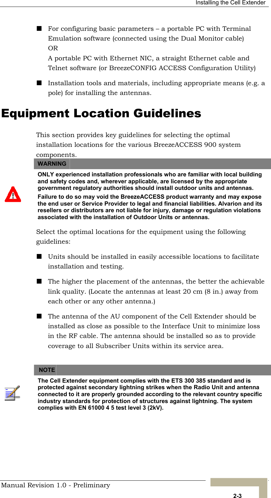  Installing the Cell Extender  For configuring basic parameters – a portable PC with Terminal Emulation software (connected using the Dual Monitor cable)  OR A portable PC with Ethernet NIC, a straight Ethernet cable and Telnet software (or BreezeCONFIG ACCESS Configuration Utility)  Installation tools and materials, including appropriate means (e.g. a pole) for installing the antennas.  Equipment Location Guidelines This section provides key guidelines for selecting the optimal installation locations for the various BreezeACCESS 900 system components. WARNING    ONLY experienced installation professionals who are familiar with local building and safety codes and, wherever applicable, are licensed by the appropriate government regulatory authorities should install outdoor units and antennas. Failure to do so may void the BreezeACCESS product warranty and may expose the end user or Service Provider to legal and financial liabilities. Alvarion and its resellers or distributors are not liable for injury, damage or regulation violations associated with the installation of Outdoor Units or antennas. Select the optimal locations for the equipment using the following guidelines:  Units should be installed in easily accessible locations to facilitate installation and testing.  The higher the placement of the antennas, the better the achievable link quality. (Locate the antennas at least 20 cm (8 in.) away from each other or any other antenna.)  The antenna of the AU component of the Cell Extender should be installed as close as possible to the Interface Unit to minimize loss in the RF cable. The antenna should be installed so as to provide coverage to all Subscriber Units within its service area.  NOTE    The Cell Extender equipment complies with the ETS 300 385 standard and is protected against secondary lightning strikes when the Radio Unit and antenna connected to it are properly grounded according to the relevant country specific industry standards for protection of structures against lightning. The system complies with EN 61000 4 5 test level 3 (2kV). Manual Revision 1.0 - Preliminary   2-3 