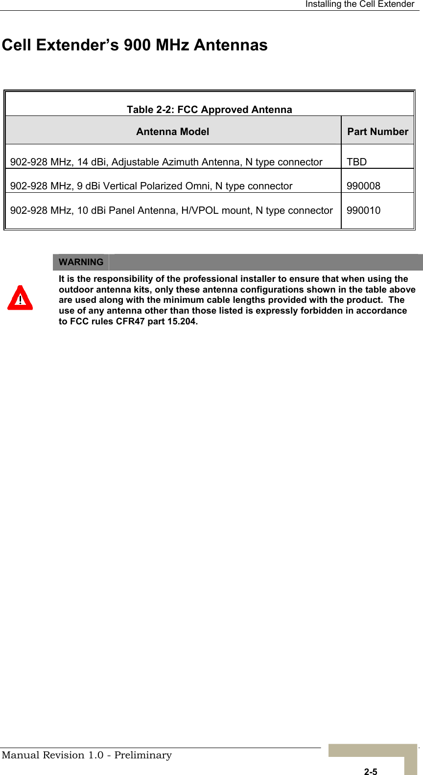  Installing the Cell Extender Cell Extender’s 900 MHz Antennas  Table 2-2: FCC Approved Antenna Antenna Model   Part Number902-928 MHz, 14 dBi, Adjustable Azimuth Antenna, N type connector  TBD 902-928 MHz, 9 dBi Vertical Polarized Omni, N type connector   990008 902-928 MHz, 10 dBi Panel Antenna, H/VPOL mount, N type connector  990010  WARNING    It is the responsibility of the professional installer to ensure that when using the outdoor antenna kits, only these antenna configurations shown in the table above are used along with the minimum cable lengths provided with the product.  The use of any antenna other than those listed is expressly forbidden in accordance to FCC rules CFR47 part 15.204.  Manual Revision 1.0 - Preliminary   2-5 