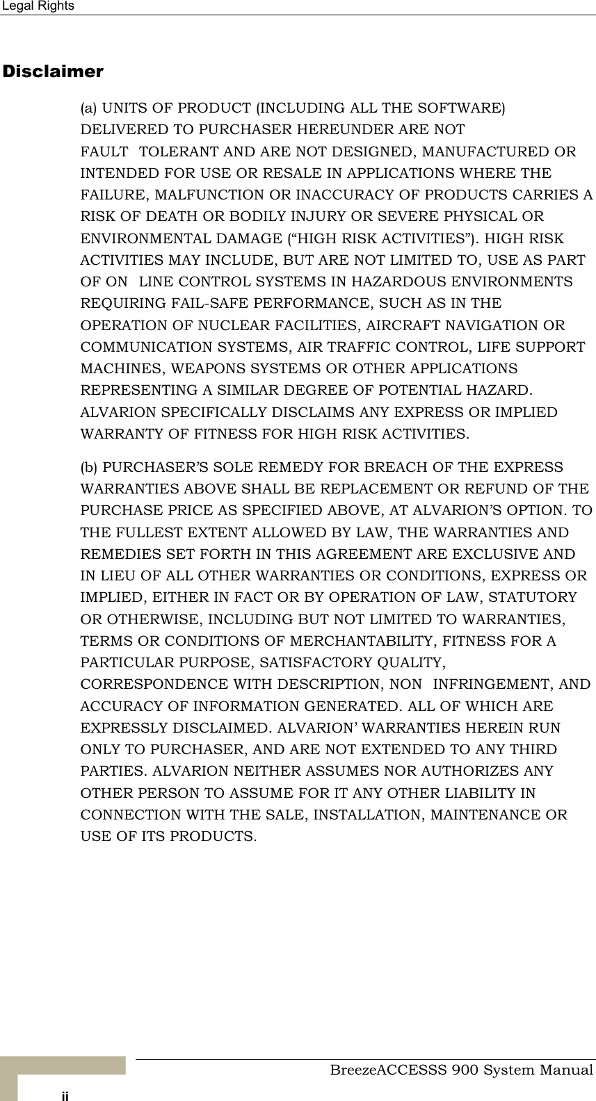 Legal Rights   Disclaimer (a) UNITS OF PRODUCT (INCLUDING ALL THE SOFTWARE) DELIVERED TO PURCHASER HEREUNDER ARE NOT FAULTTOLERANT AND ARE NOT DESIGNED, MANUFACTURED OR INTENDED FOR USE OR RESALE IN APPLICATIONS WHERE THE FAILURE, MALFUNCTION OR INACCURACY OF PRODUCTS CARRIES A RISK OF DEATH OR BODILY INJURY OR SEVERE PHYSICAL OR ENVIRONMENTAL DAMAGE (“HIGH RISK ACTIVITIES”). HIGH RISK ACTIVITIES MAY INCLUDE, BUT ARE NOT LIMITED TO, USE AS PART OF ONLINE CONTROL SYSTEMS IN HAZARDOUS ENVIRONMENTS REQUIRING FAIL-SAFE PERFORMANCE, SUCH AS IN THE OPERATION OF NUCLEAR FACILITIES, AIRCRAFT NAVIGATION OR COMMUNICATION SYSTEMS, AIR TRAFFIC CONTROL, LIFE SUPPORT MACHINES, WEAPONS SYSTEMS OR OTHER APPLICATIONS REPRESENTING A SIMILAR DEGREE OF POTENTIAL HAZARD. ALVARION SPECIFICALLY DISCLAIMS ANY EXPRESS OR IMPLIED WARRANTY OF FITNESS FOR HIGH RISK ACTIVITIES. (b) PURCHASER’S SOLE REMEDY FOR BREACH OF THE EXPRESS WARRANTIES ABOVE SHALL BE REPLACEMENT OR REFUND OF THE PURCHASE PRICE AS SPECIFIED ABOVE, AT ALVARION’S OPTION. TO THE FULLEST EXTENT ALLOWED BY LAW, THE WARRANTIES AND REMEDIES SET FORTH IN THIS AGREEMENT ARE EXCLUSIVE AND IN LIEU OF ALL OTHER WARRANTIES OR CONDITIONS, EXPRESS OR IMPLIED, EITHER IN FACT OR BY OPERATION OF LAW, STATUTORY OR OTHERWISE, INCLUDING BUT NOT LIMITED TO WARRANTIES, TERMS OR CONDITIONS OF MERCHANTABILITY, FITNESS FOR A PARTICULAR PURPOSE, SATISFACTORY QUALITY, CORRESPONDENCE WITH DESCRIPTION, NONINFRINGEMENT, AND ACCURACY OF INFORMATION GENERATED. ALL OF WHICH ARE EXPRESSLY DISCLAIMED. ALVARION’ WARRANTIES HEREIN RUN ONLY TO PURCHASER, AND ARE NOT EXTENDED TO ANY THIRD PARTIES. ALVARION NEITHER ASSUMES NOR AUTHORIZES ANY OTHER PERSON TO ASSUME FOR IT ANY OTHER LIABILITY IN CONNECTION WITH THE SALE, INSTALLATION, MAINTENANCE OR USE OF ITS PRODUCTS.     BreezeACCESSS 900 System Manual ii 