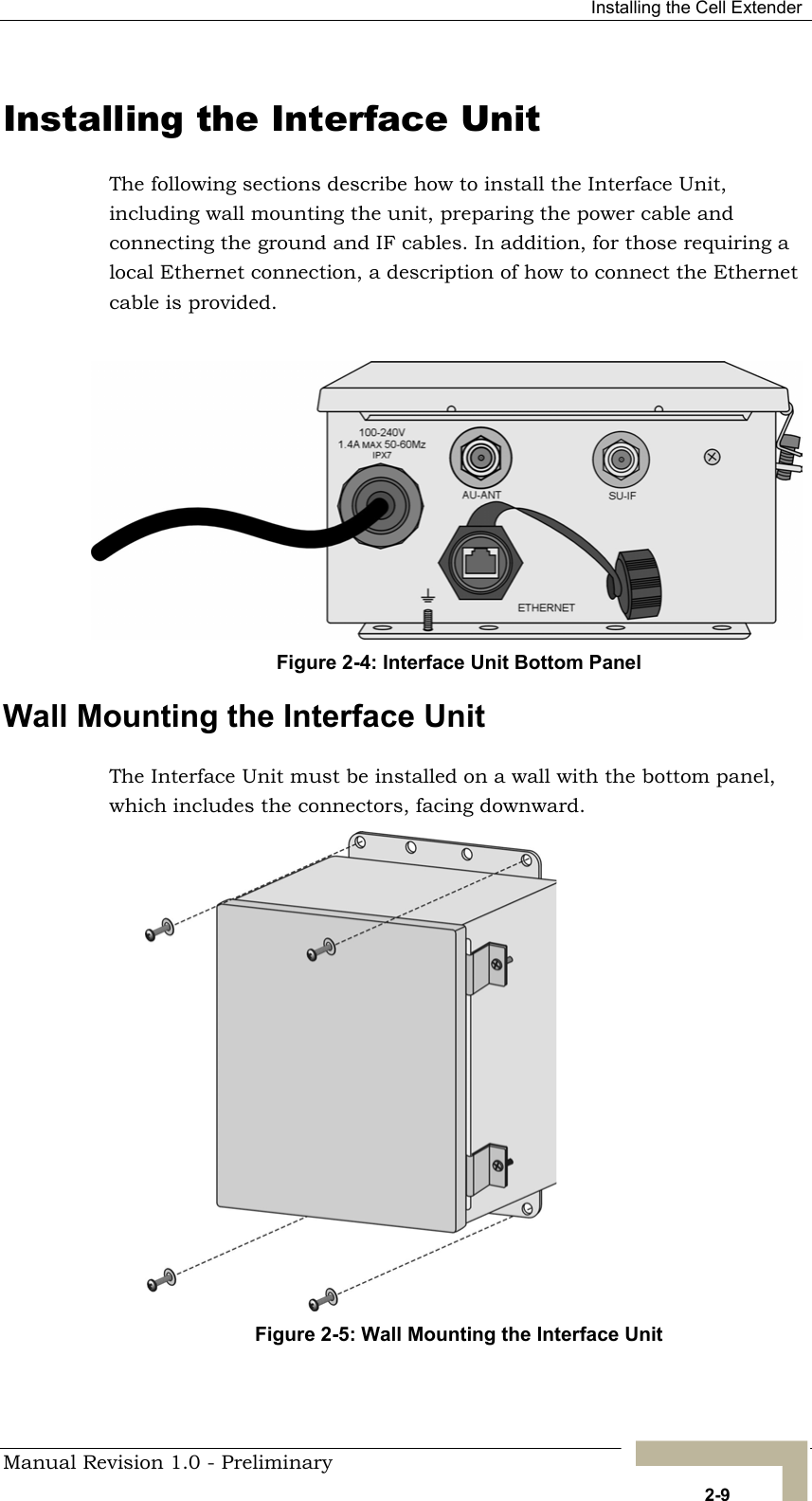  Installing the Cell Extender Installing the Interface Unit The following sections describe how to install the Interface Unit, including wall mounting the unit, preparing the power cable and connecting the ground and IF cables. In addition, for those requiring a local Ethernet connection, a description of how to connect the Ethernet cable is provided.  Figure 2-4: Interface Unit Bottom Panel Wall Mounting the Interface Unit The Interface Unit must be installed on a wall with the bottom panel, which includes the connectors, facing downward. Figure 2-5: Wall Mounting the Interface Unit   Manual Revision 1.0 - Preliminary   2-9 