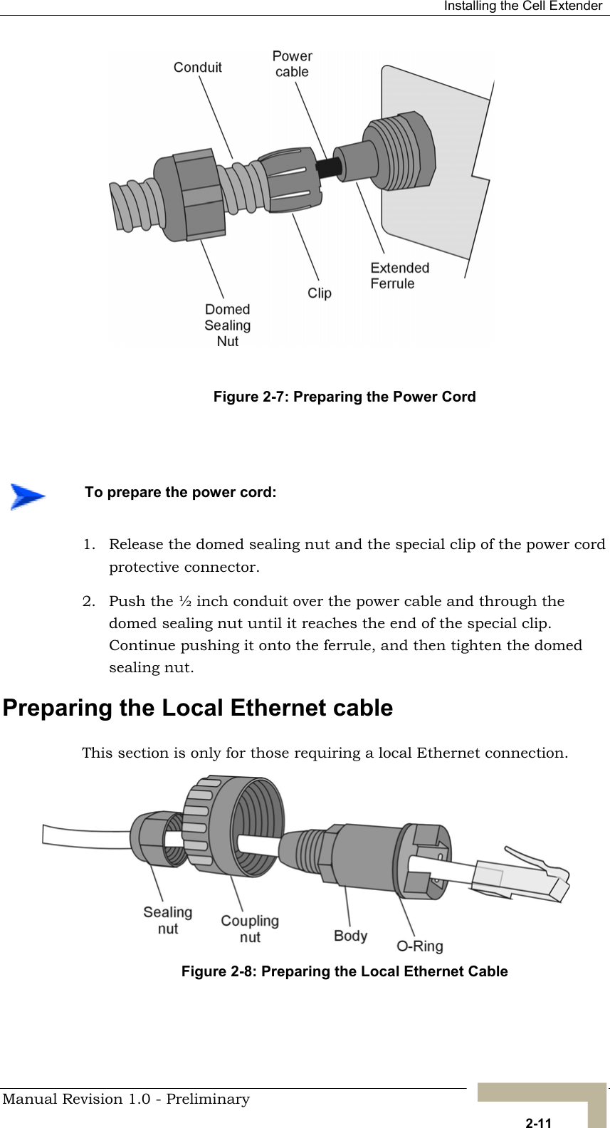  Installing the Cell Extender  Figure 2-7: Preparing the Power Cord     To prepare the power cord: 1.  Release the domed sealing nut and the special clip of the power cord protective connector. 2.  Push the ½ inch conduit over the power cable and through the domed sealing nut until it reaches the end of the special clip. Continue pushing it onto the ferrule, and then tighten the domed sealing nut. Preparing the Local Ethernet cable This section is only for those requiring a local Ethernet connection. Figure 2-8: Preparing the Local Ethernet Cable   Manual Revision 1.0 - Preliminary   2-11 