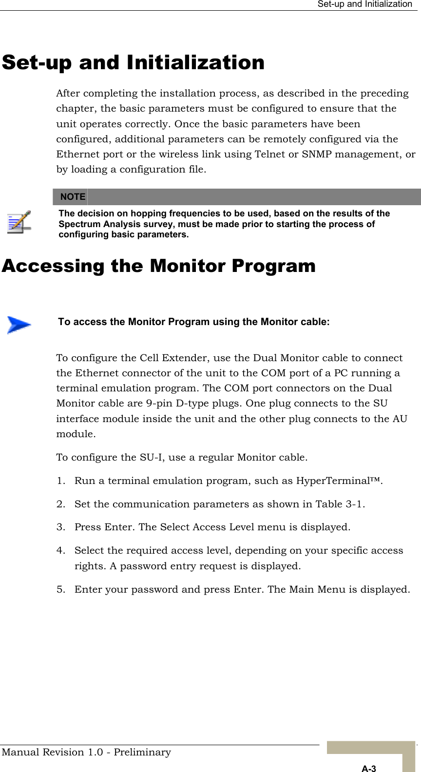  Set-up and Initialization Set-up and Initialization After completing the installation process, as described in the preceding chapter, the basic parameters must be configured to ensure that the unit operates correctly. Once the basic parameters have been configured, additional parameters can be remotely configured via the Ethernet port or the wireless link using Telnet or SNMP management, or by loading a configuration file.    NOTE    The decision on hopping frequencies to be used, based on the results of the Spectrum Analysis survey, must be made prior to starting the process of configuring basic parameters.  Accessing the Monitor Program    To access the Monitor Program using the Monitor cable: To configure the Cell Extender, use the Dual Monitor cable to connect the Ethernet connector of the unit to the COM port of a PC running a terminal emulation program. The COM port connectors on the Dual Monitor cable are 9-pin D-type plugs. One plug connects to the SU interface module inside the unit and the other plug connects to the AU module. To configure the SU-I, use a regular Monitor cable. 1.  Run a terminal emulation program, such as HyperTerminal™. 2.  Set the communication parameters as shown in  . Table 3-13.  Press Enter. The Select Access Level menu is displayed. 4.  Select the required access level, depending on your specific access rights. A password entry request is displayed. 5.  Enter your password and press Enter. The Main Menu is displayed.  Manual Revision 1.0 - Preliminary   A-3 