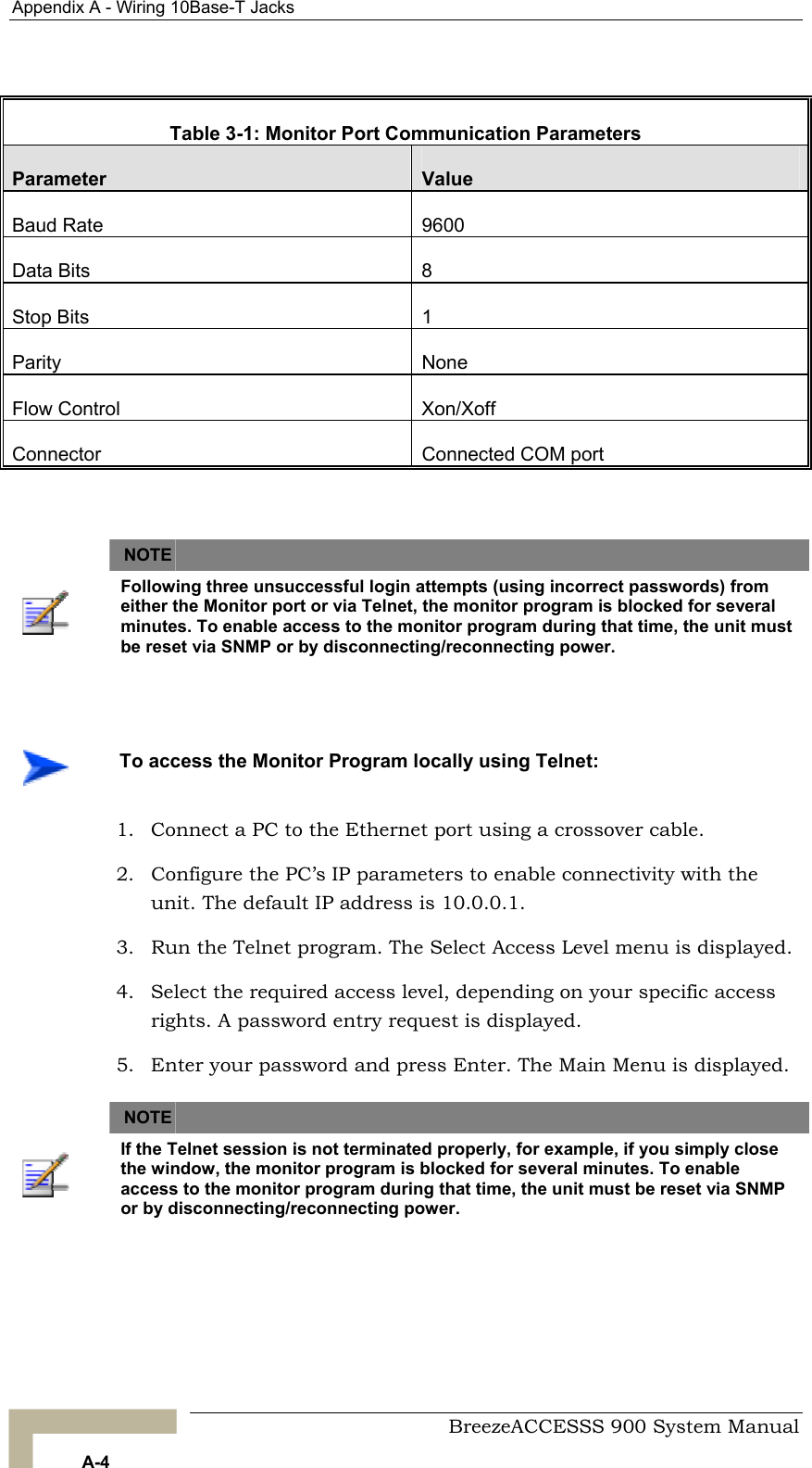 Appendix A - Wiring 10Base-T Jacks    Table 3-1: Monitor Port Communication Parameters Parameter  Value Baud Rate  9600 Data Bits  8 Stop Bits  1 Parity None Flow Control  Xon/Xoff Connector  Connected COM port    NOTE    Following three unsuccessful login attempts (using incorrect passwords) from either the Monitor port or via Telnet, the monitor program is blocked for several minutes. To enable access to the monitor program during that time, the unit must be reset via SNMP or by disconnecting/reconnecting power.     To access the Monitor Program locally using Telnet: 1.  Connect a PC to the Ethernet port using a crossover cable. 2.  Configure the PC’s IP parameters to enable connectivity with the unit. The default IP address is 10.0.0.1. 3.  Run the Telnet program. The Select Access Level menu is displayed. 4.  Select the required access level, depending on your specific access rights. A password entry request is displayed. 5.  Enter your password and press Enter. The Main Menu is displayed.    NOTE    If the Telnet session is not terminated properly, for example, if you simply close the window, the monitor program is blocked for several minutes. To enable access to the monitor program during that time, the unit must be reset via SNMP or by disconnecting/reconnecting power.    BreezeACCESSS 900 System Manual A-4 