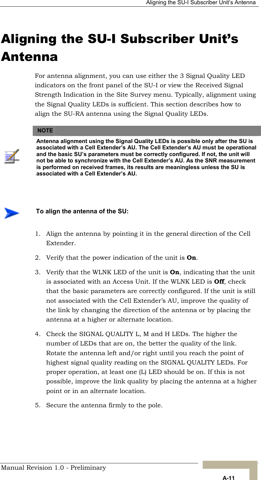   Aligning the SU-I Subscriber Unit’s Antenna Aligning the SU-I Subscriber Unit’s Antenna For antenna alignment, you can use either the 3 Signal Quality LED indicators on the front panel of the SU-I or view the Received Signal Strength Indication in the Site Survey menu. Typically, alignment using the Signal Quality LEDs is sufficient. This section describes how to align the SU-RA antenna using the Signal Quality LEDs.   NOTE    Antenna alignment using the Signal Quality LEDs is possible only after the SU is associated with a Cell Extender’s AU. The Cell Extender’s AU must be operational and the basic SU’s parameters must be correctly configured. If not, the unit will not be able to synchronize with the Cell Extender’s AU. As the SNR measurement is performed on received frames, its results are meaningless unless the SU is associated with a Cell Extender’s AU.     To align the antenna of the SU: 1.  Align the antenna by pointing it in the general direction of the Cell Extender. 2.  Verify that the power indication of the unit is On.  3.  Verify that the WLNK LED of the unit is On, indicating that the unit is associated with an Access Unit. If the WLNK LED is Off, check that the basic parameters are correctly configured. If the unit is still not associated with the Cell Extender’s AU, improve the quality of the link by changing the direction of the antenna or by placing the antenna at a higher or alternate location. 4.  Check the SIGNAL QUALITY L, M and H LEDs. The higher the number of LEDs that are on, the better the quality of the link. Rotate the antenna left and/or right until you reach the point of highest signal quality reading on the SIGNAL QUALITY LEDs. For proper operation, at least one (L) LED should be on. If this is not possible, improve the link quality by placing the antenna at a higher point or in an alternate location.  5.  Secure the antenna firmly to the pole.     Manual Revision 1.0 - Preliminary   A-11 