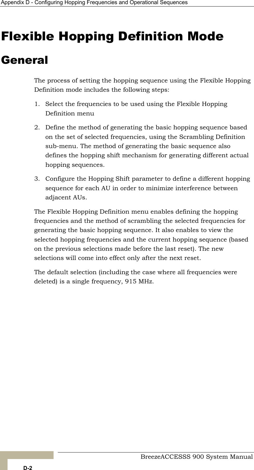 Appendix D - Configuring Hopping Frequencies and Operational Sequences   Flexible Hopping Definition Mode General The process of setting the hopping sequence using the Flexible Hopping Definition mode includes the following steps: 1.  Select the frequencies to be used using the Flexible Hopping Definition menu  2.  Define the method of generating the basic hopping sequence based frequencies, using the Scrambling Definition ce also defines the hopping shift mechanism for generating different actual 3.  g  AU in order to minimize interference between adjacent AUs. The Flexible Hopping Definition menu enables defining the hopping frequencies and the method of scrambling the selected frequencies for generating the basic hopping sequence. It also enables to view the selected hopping frequencies and the current hopping sequence (based on the previous selections made before the last reset). The new selections will come into effect only after the next reset. The default selection (including the case where all frequencies were deleted) is a single frequency, 915 MHz. on the set of selected sub-menu. The method of generating the basic sequenhopping sequences. Configure the Hopping Shift parameter to define a different hoppinsequence for each  BreezeACCESSS 900 System Manual D-2 
