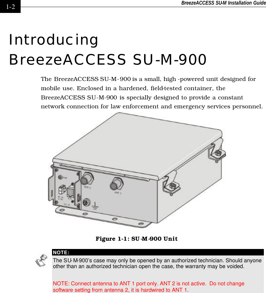 BreezeACCESS SU-M Installation Guide    1-2 Introducing BreezeACCESS SU-M-900 The BreezeACCESS SU-M-900 is a small, high -powered unit designed for mobile use. Enclosed in a hardened, field-tested container, the BreezeACCESS SU-M-900 is specially designed to provide a constant network connection for law enforcement and emergency services personnel.   Figure 1-1: SU -M-900 Unit  NOTE: The SU-M-900’s case may only be opened by an authorized technician. Should anyone other than an authorized technician open the case, the warranty may be voided.  NOTE: Connect antenna to ANT 1 port only. ANT 2 is not active.  Do not change software setting from antenna 2, it is hardwired to ANT 1. 