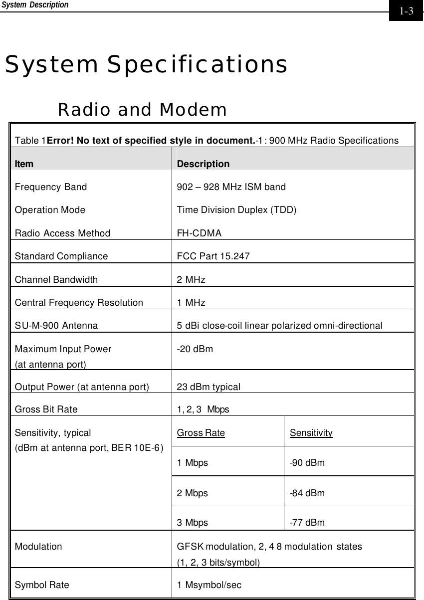 System Description     1-3 System Specifications Radio and Modem Table 1Error! No text of specified style in document.-1: 900 MHz Radio Specifications Item Description Frequency Band 902 – 928 MHz ISM band Operation Mode Time Division Duplex (TDD) Radio Access Method FH-CDMA Standard Compliance FCC Part 15.247 Channel Bandwidth 2 MHz Central Frequency Resolution 1 MHz SU-M-900 Antenna  5 dBi close-coil linear polarized omni-directional Maximum Input Power  (at antenna port) -20 dBm Output Power (at antenna port) 23 dBm typical Gross Bit Rate 1, 2, 3  Mbps  Gross Rate Sensitivity 1 Mbps -90 dBm  2 Mbps -84 dBm  Sensitivity, typical  (dBm at antenna port, BER 10E-6) 3 Mbps -77 dBm  Modulation GFSK modulation, 2, 4 8 modulation  states  (1, 2, 3 bits/symbol) Symbol Rate 1 Msymbol/sec  