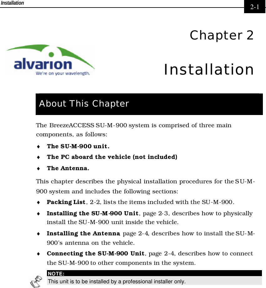 Installation     2-1  Chapter 2 Installation  About This Chapter The BreezeACCESS SU-M-900 system is comprised of three main components, as follows: ♦ The SU-M-900 unit. ♦ The PC aboard the vehicle (not included) ♦ The Antenna.  This chapter describes the physical installation procedures for the SU-M-900 system and includes the following sections: ♦ Packing List,  2-2, lists the items included with the SU-M-900. ♦ Installing the SU-M-900 Unit, page 2-3, describes how to physically install the SU-M-900 unit inside the vehicle. ♦ Installing the Antenna, page 2-4, describes how to install the SU-M-900’s antenna on the vehicle. ♦ Connecting the SU-M-900 Unit, page 2-4, describes how to connect the SU-M-900 to other components in the system.  NOTE: This unit is to be installed by a professional installer only. 