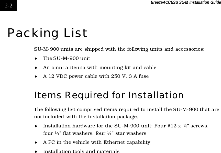 BreezeACCESS SU-M Installation Guide    2-2 Packing List SU-M-900 units are shipped with the following units and accessories: ♦ The SU-M-900 unit  ♦ An omni antenna with mounting kit and cable ♦ A 12 VDC power cable with 250 V, 3 A fuse Items Required for Installation  The following list comprised items required to install the SU-M-900 that are not included  with the installation package. ♦ Installation hardware for the SU-M-900 unit: Four #12 x ¾” screws, four ¼” flat washers, four ¼” star washers ♦ A PC in the vehicle with Ethernet capability ♦ Installation tools and materials 