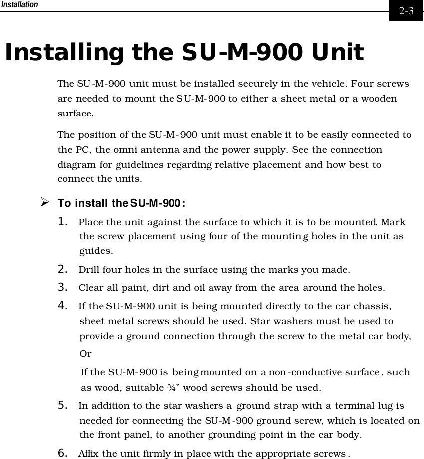 Installation     2-3 Installing the SU-M-900 Unit The SU -M-900 unit must be installed securely in the vehicle. Four screws are needed to mount the SU-M-900 to either a sheet metal or a wooden surface.  The position of the SU-M-900 unit must enable it to be easily connected to the PC, the omni antenna and the power supply. See the connection diagram for guidelines regarding relative placement and how best to connect the units. Ø To install the SU-M-900: 1. Place the unit against the surface to which it is to be mounted. Mark the screw placement using four of the mountin g holes in the unit as guides. 2. Drill four holes in the surface using the marks you made.  3. Clear all paint, dirt and oil away from the area around the holes.  4. If the SU-M-900 unit is being mounted directly to the car chassis, sheet metal screws should be used. Star washers must be used to provide a ground connection through the screw to the metal car body, Or If the SU-M-900 is being mounted on a non -conductive surface , such as wood, suitable ¾” wood screws should be used.  5. In addition to the star washers a  ground strap with a terminal lug is needed for connecting the SU-M-900 ground screw, which is located on the front panel, to another grounding point in the car body. 6. Affix the unit firmly in place with the appropriate screws . 