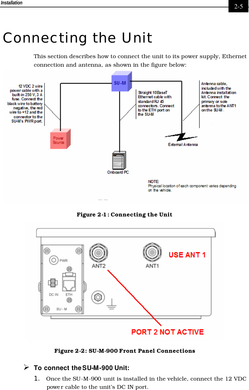 Installation     2-5 Connecting the Unit This section describes how to connect the unit to its power supply, Ethernet connection and antenna, as shown in the figure below:  Figure 2-1: Connecting the Unit  Figure 2-2: SU-M-900 Front Panel Connections Ø To connect the SU-M-900 Unit: 1. Once the SU-M-900 unit is installed in the vehicle, connect the 12 VDC powe r cable to the unit’s DC IN port.  