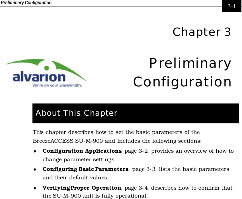 Preliminary Configuration     3-1  Chapter 3 Preliminary Configuration  About This Chapter This chapter describes how to set the basic parameters of the BreezeACCESS SU-M-900 and includes the following sections: ♦ Configuration Applications, page 3-2, provides an overview of how to change parameter settings. ♦ Configuring Basic Parameters, page 3-3, lists the basic parameters and their  default values. ♦ Verifying Proper Operation, page 3-4, describes how to confirm that the SU-M-900 unit is fully operational. 