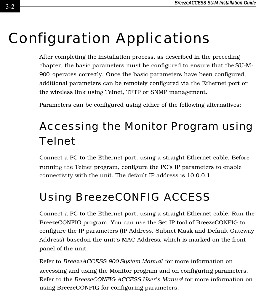 BreezeACCESS SU-M Installation Guide    3-2 Configuration Applications After completing the installation process, as described in the preceding chapter, the basic parameters must be configured to ensure that the SU-M-900 operates correctly. Once the basic parameters have been configured, additional parameters can be remotely configured via the Ethernet port or the wireless link using Telnet, TFTP or SNMP management. Parameters can be configured using either of the following alternatives: Accessing the Monitor Program using Telnet Connect a PC to the Ethernet port, using a straight Ethernet cable. Before running the Telnet program, configure the PC’s IP parameters to enable connectivity with the unit. The default IP address is 10.0.0.1. Using BreezeCONFIG ACCESS Connect a PC to the Ethernet port, using a straight Ethernet cable. Run the BreezeCONFIG program. You can use the Set IP tool of BreezeCONFIG to configure the IP parameters (IP Address, Subnet Mask and Default Gateway Address) based on the unit’s MAC Address, which is marked on the front panel of the unit.  Refer to BreezeACCESS 900 System Manual for more information on accessing and using the Monitor program and on configuring parameters. Refer to the BreezeCONFIG ACCESS User’s Manual  for more information on using BreezeCONFIG for configuring parameters. 