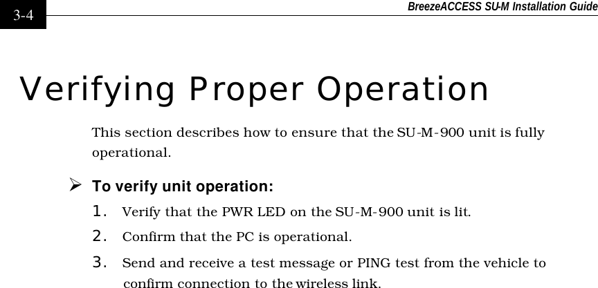 BreezeACCESS SU-M Installation Guide    3-4 Verifying Proper Operation This section describes how to ensure that the SU-M-900 unit is fully operational. Ø To verify unit operation: 1. Verify that the PWR LED on the SU-M-900 unit is lit. 2. Confirm that the PC is operational. 3. Send and receive a test message or PING test from the vehicle to confirm connection to the wireless link.   