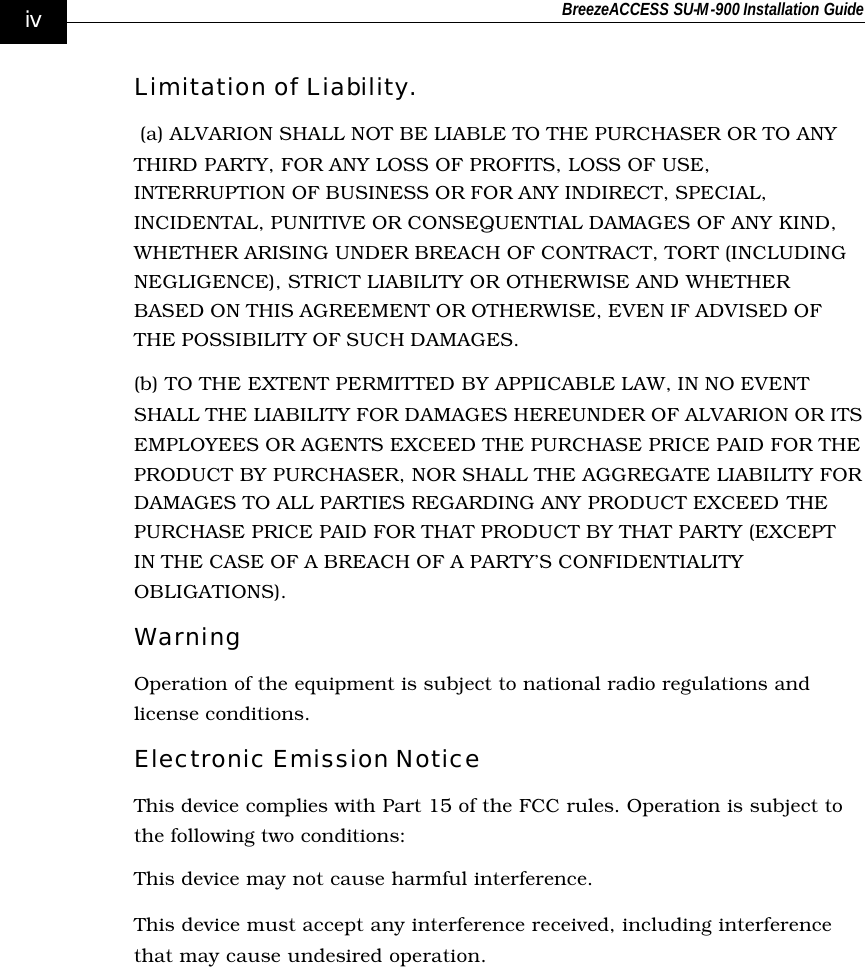 BreezeACCESS SU-M-900 Installation Guide    iv Limitation of Liability.  (a) ALVARION SHALL NOT BE LIABLE TO THE PURCHASER OR TO ANY THIRD PARTY, FOR ANY LOSS OF PROFITS, LOSS OF USE, INTERRUPTION OF BUSINESS OR FOR ANY INDIRECT, SPECIAL, INCIDENTAL, PUNITIVE OR CONSEQUENTIAL DAMAGES OF ANY KIND, WHETHER ARISING UNDER BREACH OF CONTRACT, TORT (INCLUDING NEGLIGENCE), STRICT LIABILITY OR OTHERWISE AND WHETHER BASED ON THIS AGREEMENT OR OTHERWISE, EVEN IF ADVISED OF THE POSSIBILITY OF SUCH DAMAGES. (b) TO THE EXTENT PERMITTED BY APPLICABLE LAW, IN NO EVENT SHALL THE LIABILITY FOR DAMAGES HEREUNDER OF ALVARION OR ITS EMPLOYEES OR AGENTS EXCEED THE PURCHASE PRICE PAID FOR THE PRODUCT BY PURCHASER, NOR SHALL THE AGGREGATE LIABILITY FOR DAMAGES TO ALL PARTIES REGARDING ANY PRODUCT EXCEED THE PURCHASE PRICE PAID FOR THAT PRODUCT BY THAT PARTY (EXCEPT IN THE CASE OF A BREACH OF A PARTY’S CONFIDENTIALITY OBLIGATIONS). Warning Operation of the equipment is subject to national radio regulations and license conditions. Electronic Emission Notice This device complies with Part 15 of the FCC rules. Operation is subject to the following two conditions: This device may not cause harmful interference. This device must accept any interference received, including interference that may cause undesired operation. 