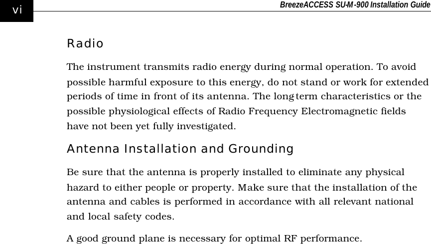 BreezeACCESS SU-M-900 Installation Guide    vi Radio The instrument transmits radio energy during normal operation. To avoid possible harmful exposure to this energy, do not stand or work for extended periods of time in front of its antenna. The long-term characteristics or the possible physiological effects of Radio Frequency Electromagnetic fields have not been yet fully investigated. Antenna Installation and Grounding Be sure that the antenna is properly installed to eliminate any physical hazard to either people or property. Make sure that the installation of the antenna and cables is performed in accordance with all relevant national and local safety codes.   A good ground plane is necessary for optimal RF performance.  