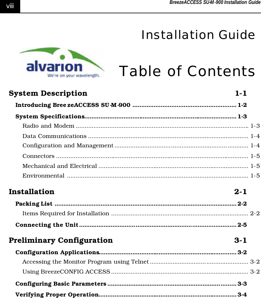 BreezeACCESS SU-M-900 Installation Guide     viii  Installation Guide Table of Contents System Description 1-1 Introducing Bree zeACCESS SU-M-900 ........................................................... 1-2 System Specifications...................................................................................... 1-3 Radio and Modem .................................................................................................. 1-3 Data Communications ........................................................................................... 1-4 Configuration and Management ............................................................................ 1-4 Connectors ............................................................................................................. 1-5 Mechanical and Electrical ..................................................................................... 1-5 Environmental ....................................................................................................... 1-5 Installation 2-1 Packing List ....................................................................................................... 2-2 Items Required for Installation .............................................................................. 2-2 Connecting the Unit......................................................................................... 2-5 Preliminary Configuration 3-1 Configuration Applications.............................................................................. 3-2 Accessing the Monitor Program using Telnet ........................................................ 3-2 Using BreezeCONFIG ACCESS .............................................................................. 3-2 Configuring Basic Parameters ......................................................................... 3-3 Verifying Proper Operation.............................................................................. 3-4 
