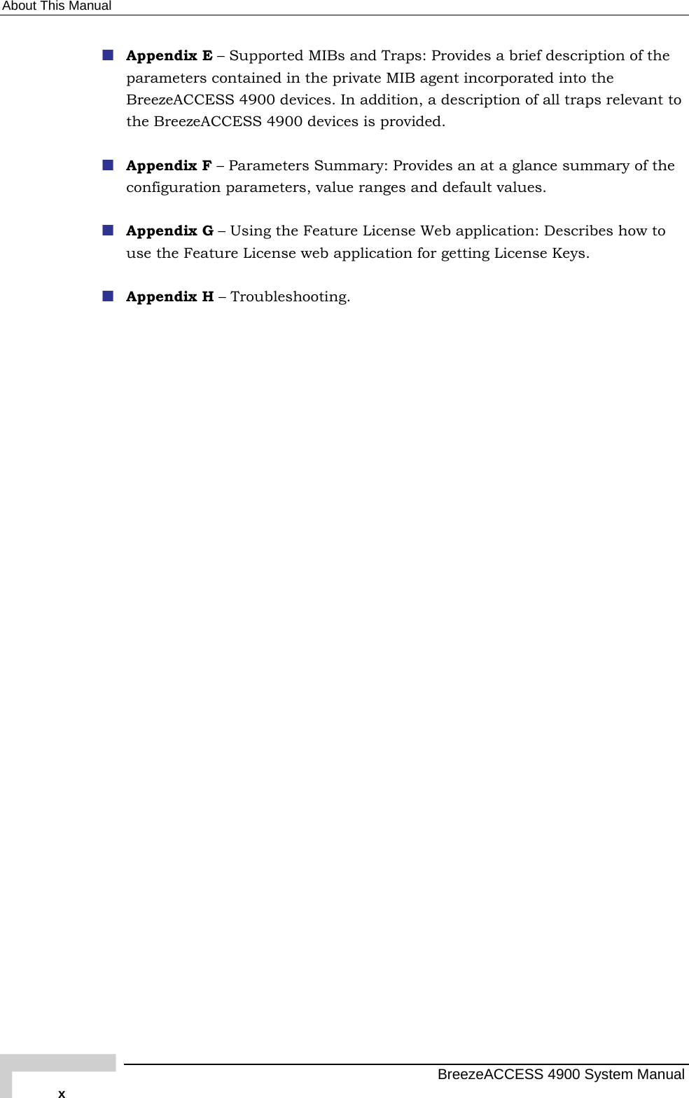 About This Manual  Appendix E – Supported MIBs and Traps: Provides a brief description of the parameters contained in the private MIB agent incorporated into the BreezeACCESS 4900 devices. In addition, a description of all traps relevant to the BreezeACCESS 4900 devices is provided.  Appendix F – Parameters Summary: Provides an at a glance summary of the configuration parameters, value ranges and default values.  Appendix G – Using the Feature License Web application: Describes how to use the Feature License web application for getting License Keys.  Appendix H – Troubleshooting.   BreezeACCESS 4900 System Manual x 