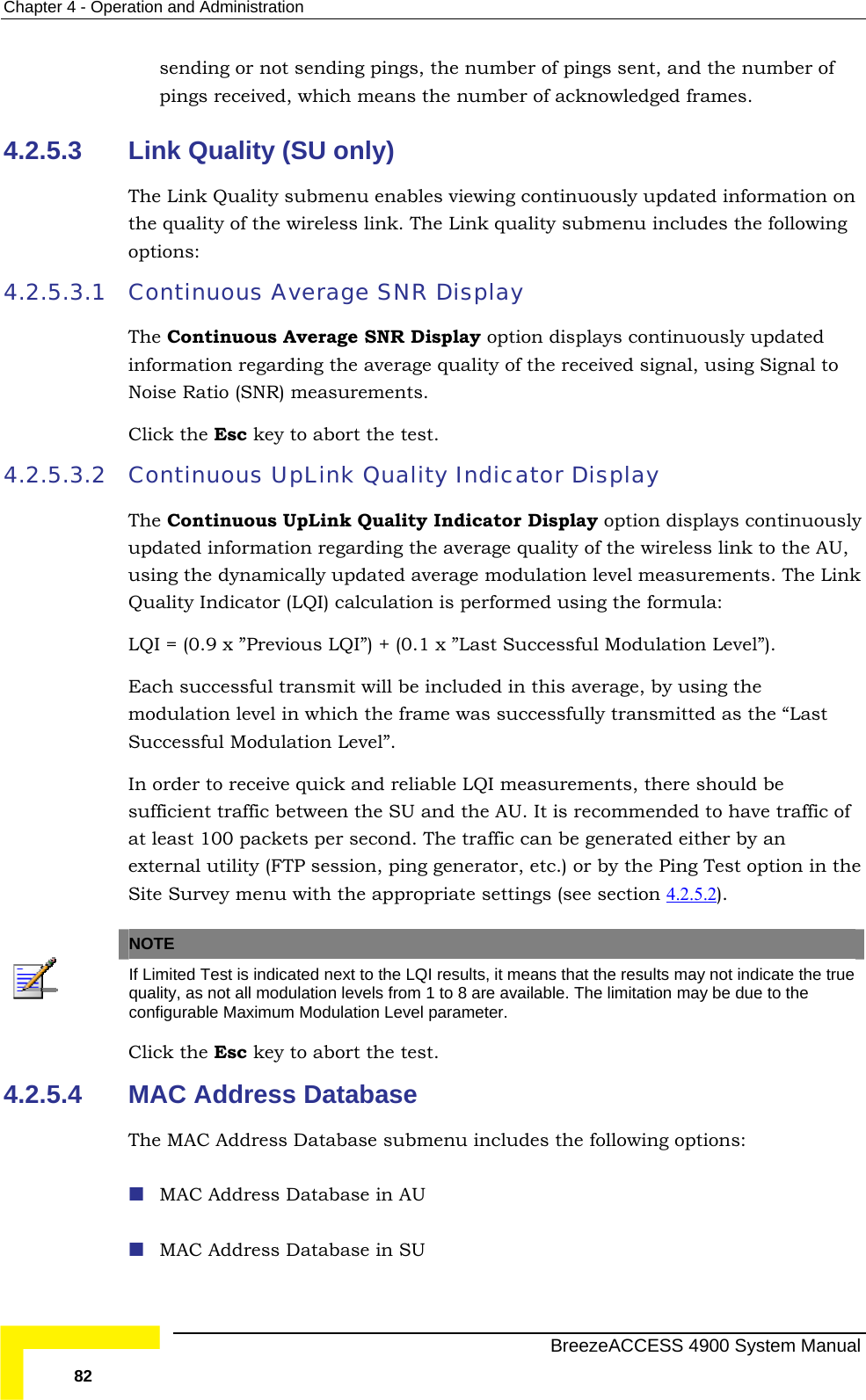 Chapter  4 - Operation and Administration sending or not sending pings, the number of pings sent, and the number of gs received, which means the number of acknowledged frames. 4.2.5.3 Th ality submenu enables viewing continuously updated information on  opt4.2.5.3.1 Continuous Average SNR Display The CoinformNoise Ratio (SNR) measurements.  Click t4.2.5.3.2 ContThe Co isplays continuously updated information regarding the average quality of the wireless link to the AU, using the dynamically updated average modulation level measurements. The Link Quality Indicator (LQI) calculation is performed using the formula: LQI = (0.9 x ”Previous LQI”) + (0.1 x ”Last Successful Modulation Level”). Each successful transmit will be included in this average, by using the modulation level in which the frame was successfully transmitted as the “Last Successful Modulation Level”. In order to receive quick and reliable LQI measurements, there should be sufficient traffic between the SU and the AU. It is recommended to have traffic of at least 100 packets per second. The traffic can be generated either by an external utility (FTP session, ping generator, etc.) or by the Ping Test option in the Site Survey menu with the appropriate settings (see section 4.2.5.2 pinLink Quality (SU only) e Link Quthe quality of the wireless link. The Link quality submenu includes the followingions: ntinuous Average SNR Display option displays continuously updated ation regarding the average quality of the received signal, using Signal to he Esc key to abort the test. inuous UpLink Quality Indicator Display ntinuous UpLink Quality Indicator Display option d).   NOTE  If Limited Test is indicated next to the LQI results, it means that the results may not indicate the true quality, as not all modulation levels from 1 to 8 are available. The limitation may be due to the configurable Maximum Modulation Level parameter. Click the Esc key to abort the test. 4.2.5.4 MAC Address Database The MAC Address Database submenu includes the following options:  MAC Address Database in AU  MAC Address Database in SU   BreezeACCESS 4900 System Manual 82 