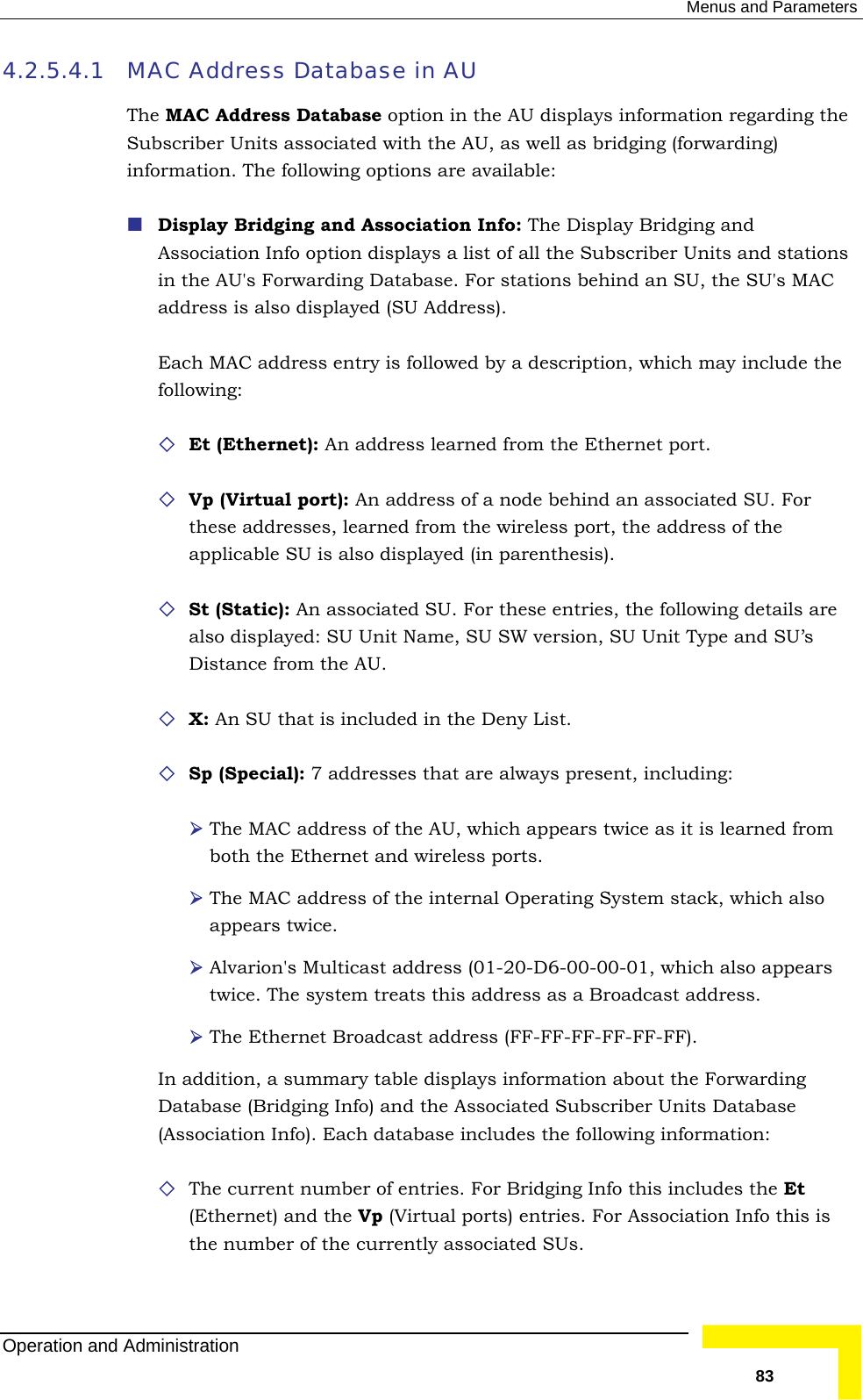  Menus and Parameters 4.2.5.4.1  AC Address Database in AU  AC Address Database option in the AU displays information regarding the  stations rwarding Database. For stations behind an SU, the SU&apos;s MAC address is also displayed (SU Address). Each MAC address entry is followed by a description, which may include the  Et (Ethernet): An address learned from the Ethernet port.   : An address of a node behind an associated SU. For these addresses, learned from the wireless port, the address of the   associated SU. For these entries, the following details are also displayed: SU Unit Name, SU SW version, SU Unit Type and SU’s s U.  X: An SU that is included in the Deny List.   The MAC address of the AU, which appears twice as it is learned from both the Ethernet and wireless ports.    stack, which also appears twice.   Alvarion&apos;s Multicast  1-20-D hich also appears . The system treats this address as a Broadcast address. t Broadc s (FF- F-FF-FF-FF). summary table displays information about the Forwarding dging Info) and the Associated Subscriber Units Database nfo). Each da udes  number of  r Brid includes the Et and the Vp (Virtual ports) entries. For Association Info this is the number of the currently associated SUs. MThe MSubscriber Units associated with the AU, as well as bridging (forwarding) information. The following options are available:  Display Bridging and Association Info: The Display Bridging and Association Info option displays a list of all the Subscriber Units andin the AU&apos;s Fofollowing: Vp (Virtual port)applicable SU is also displayed (in parenthesis). St (Static): An Di tance from the ASp (Special): 7 addresses that are always present, including: The MAC address of the internal Operating Systemaddress (0 6-00-00-01, wtwice The Etherne ast addres FF-FIn addition, a Database (Bri(Association I tabase incl the following information:  The current entries. Fo ging Info this (Ethernet) Operation and Administration   83 