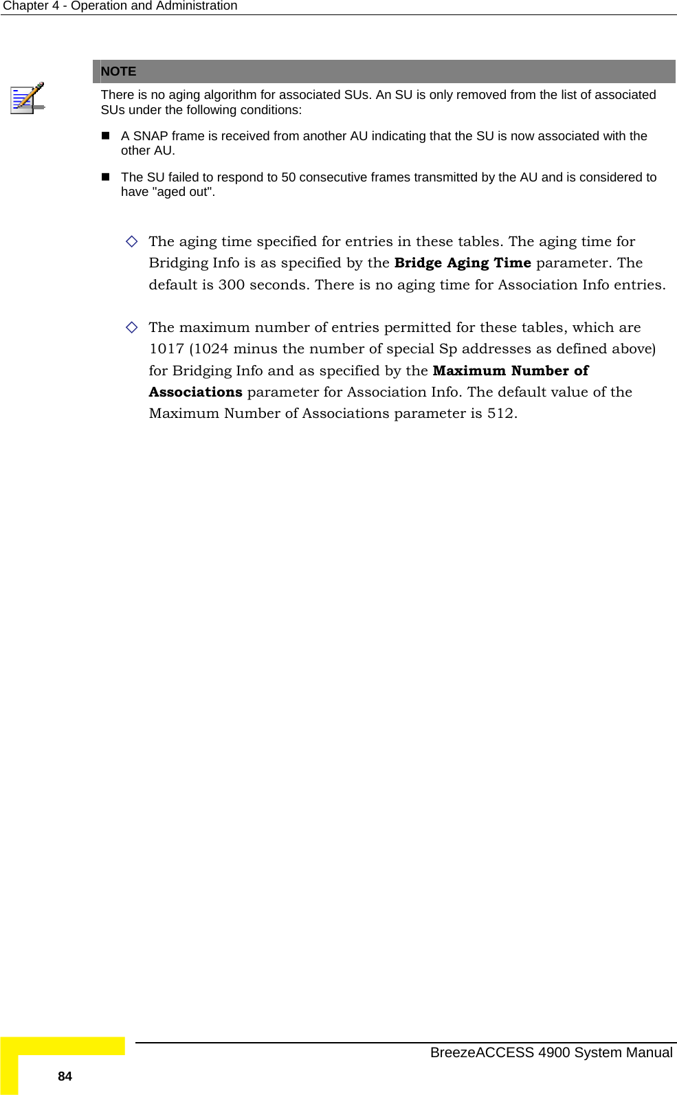 Chapter  4 - Operation and Administration   NOTE  There is no aging algorithm for associated SUs. An SU is only removed from the list of associated SUs under the following conditions:  A SNAP frame is received from another AU indicating that the SU is now associated with the other AU.  The SU failed to respond to 50 consecutive frames transmitted by the AU and is considered to have &quot;aged out&quot;.  The aging time specified for e s in th The aging time for Bridging Info is as spec  Bridge Aging Time parameter. The default is 300 seconds. There is no aging time for Association Info entries.  The maximum number of entries permitted for these tables, which are ber of special Sp addresses as defined above) for Bridging Info and as specified by the Maximum Number of ion Info. The default value of the Maximum Number of Associations parameter is 512. ntrie ese tables. ified by the1017 (1024 minus the numAssociations parameter for Associat  BreezeACCESS 4900 System Manual 84 