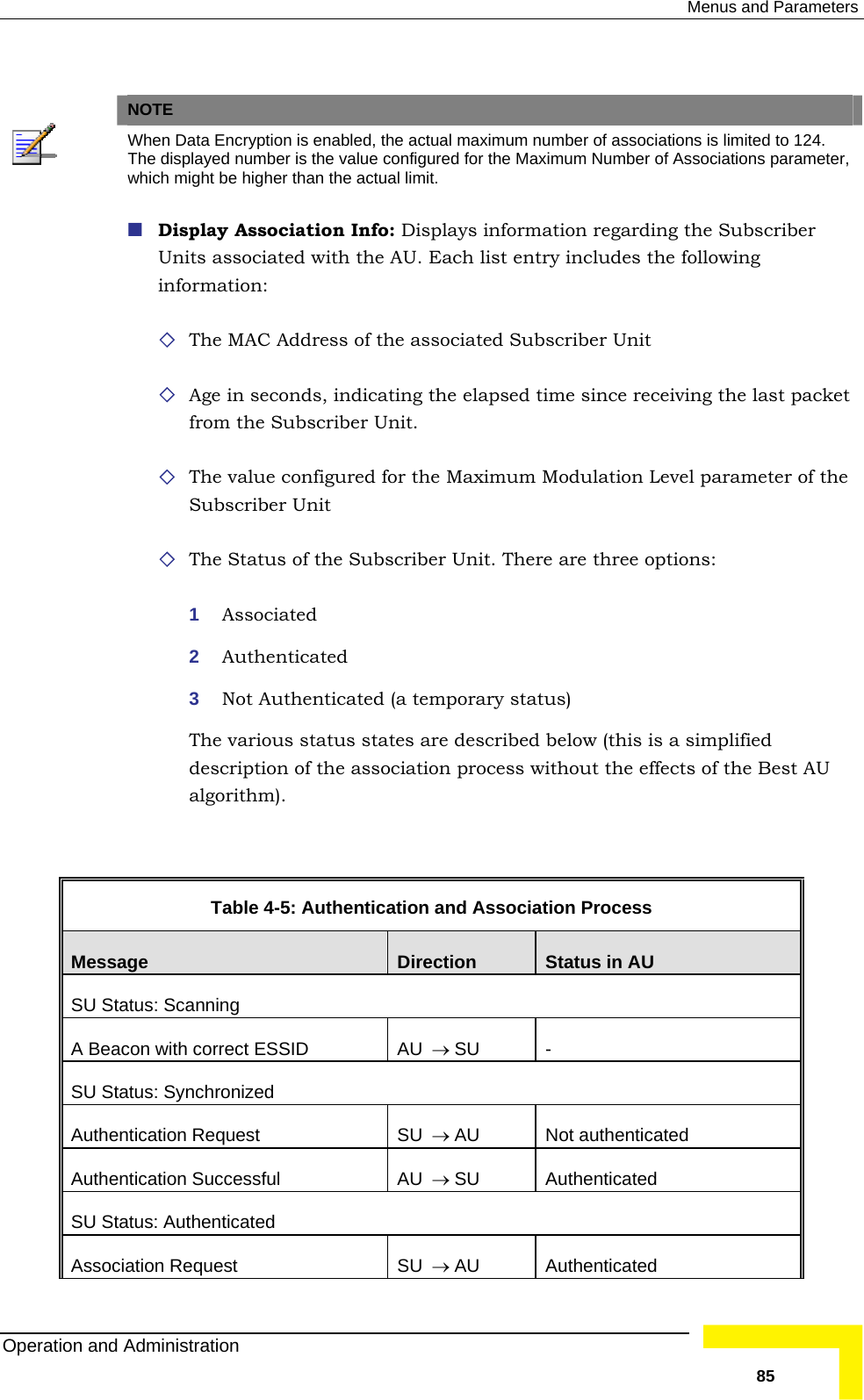  Menus and Parameters    NOTE  Whe r of associations is limited to 124. n Data Encryption is enabled, the actual maximum numbeThe  Number of Associations parameter,  displayed number is the value configured for the Maximumwhich might be higher than the actual limit.  Display Association Info: Displays information regarding the Subscriber info Age in seconds, indicating the elapsed time since receiving the last packet e re three options: The various status states are described below (this is a simplified  Table  4-5: Authentication and Association Process Units associated with the AU. Each list entry includes the following rmation:  The MAC Address of the associated Subscriber Unit from the Subscriber Unit.  The value configured for the Maximum Modulation Level parameter of thSubscriber Unit  The Status of the Subscriber Unit. There a1  Associated 2  Authenticated 3  Not Authenticated (a temporary status) description of the association process without the effects of the Best AU algorithm).  Message  Direction  Status in AU SU Status: Scanning A Beacon with correct ESSID  AU  → SU - SU Status: Synchronized Authentication Request  SU  → AU Not authenticated Authentication Successful  AU  → SU Authenticated SU Status: Authenticated Association Request  SU  → AU Authenticated Operation and Administration   85 