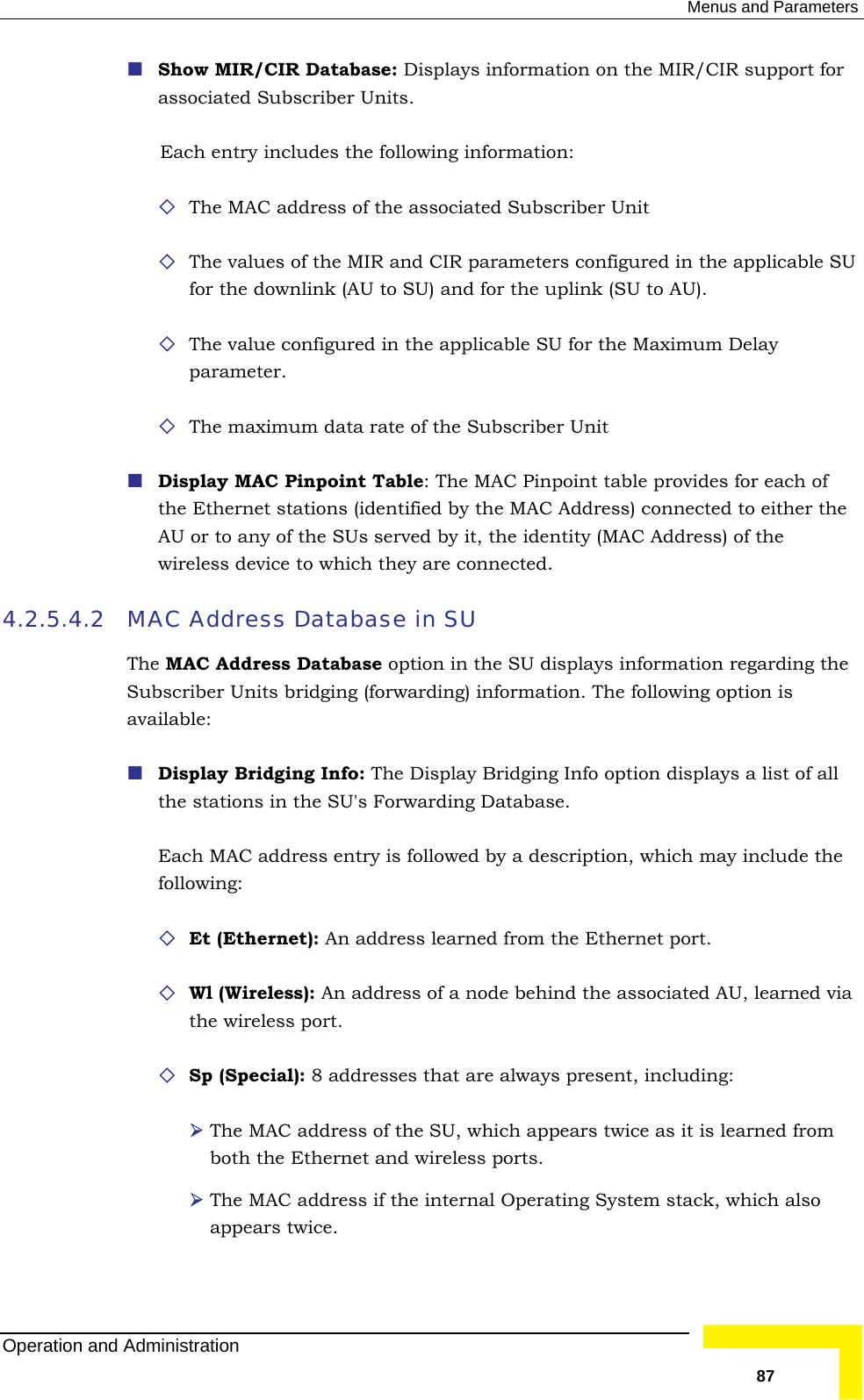  Menus and Parameters  Show MIR/CIR Database: Displays information on the MIR/CIR suassociated Subscriber Units. pport for ameters configured in the applicable SU r the uplink (SU to AU). meter. ber Unit he ed by it, the identity (MAC Address) of the wireless device to which they are connected. 4.2.5.4.2 MA Database in SU Theavaila include the An address learned from the Ethernet port. ode behind the associated AU, learned via the wireless port.   Sp (Special): 8 addresses that are always present, including:  The MAC address of the SU, which appears twice as it is learned from ternal Operating System stack, which also Each entry includes the following information:  The MAC address of the associated Subscriber Unit  The values of the MIR and CIR parfor the downlink (AU to SU) and fo The value configured in the applicable SU for the Maximum Delay para The maximum data rate of the Subscri Display MAC Pinpoint Table: The MAC Pinpoint table provides for each of the Ethernet stations (identified by the MAC Address) connected to either tAU or to any of the SUs servC Address  MAC Address Database option in the SU displays information regarding the Subscriber Units bridging (forwarding) information. The following option is ble:  Display Bridging Info: The Display Bridging Info option displays a list of all the stations in the SU&apos;s Forwarding Database.  Each MAC address entry is followed by a description, which mayfollowing:  Et (Ethernet):  Wl (Wireless): An address of a nboth the Ethernet and wireless ports.  The MAC address if the inappears twice.  Operation and Administration   87 