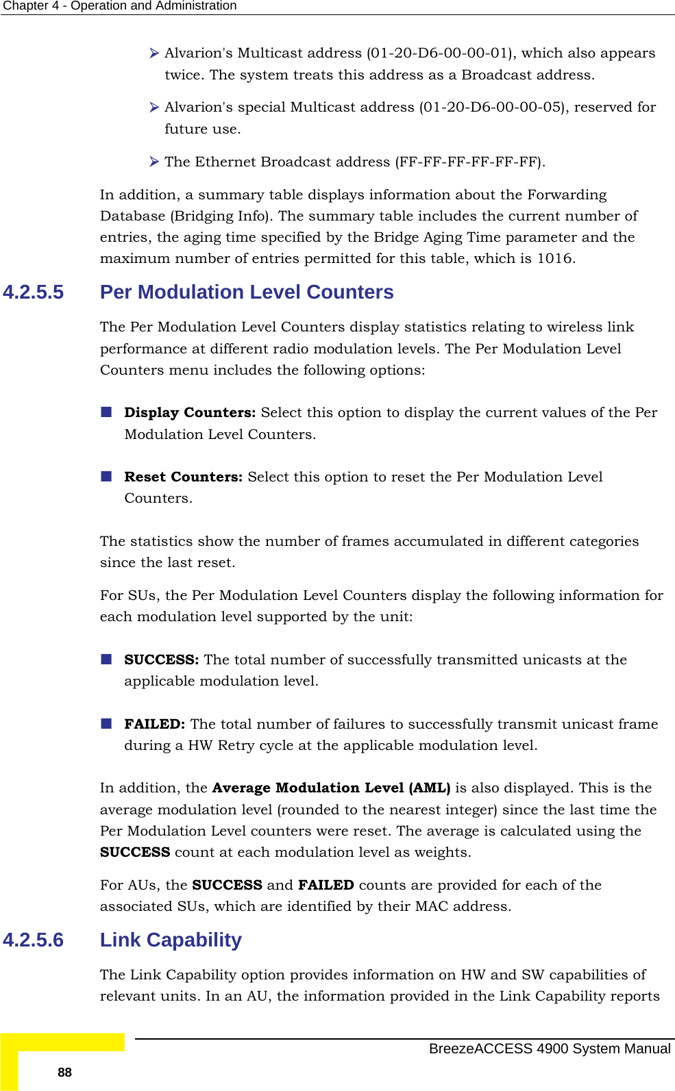 Chapter  4 - Operation and Administration  Alvarion&apos;s Multicast address (01-20-D6-00-00-01), which also appears twice. The system treats this address as a Broadcast address. -FF-FF-FF). In addition, a summary table displays information about the Forwarding rent number of entries, the aging time specified by the Bridge Aging Time parameter and the le, which is 1016.  Display Counters: Select this option to display the current values of the Per ulation Level t categories since the last reset.  For SUs, the Per Modulation Level Counters display the following information for vel supported by the unit: ber of successfully transmitted unicasts at the applicable modulation level.  FAILED: The total number of failures to successfully transmit unicast frame ycle at the applicable modulation level. ulation Level (AML) is also displayed. This is the average modulation level (rounded to the nearest integer) since the last time the nters were reset. The average is calculated using the SUCCESS count at each modulation level as weights. nd FAILED counts are provided for each of the associated SUs, which are identified by their MAC address.  4.2.5.6 Link Capability The Link Capability option provides information on HW and SW capabilities of relevant units. In an AU, the information provided in the Link Capability reports  Alvarion&apos;s special Multicast address (01-20-D6-00-00-05), reserved for future use.  The Ethernet Broadcast address (FF-FF-FFDatabase (Bridging Info). The summary table includes the curmaximum number of entries permitted for this tab4.2.5.5  Per Modulation Level Counters The Per Modulation Level Counters display statistics relating to wireless link performance at different radio modulation levels. The Per Modulation Level Counters menu includes the following options: Modulation Level Counters.   Reset Counters: Select this option to reset the Per ModCounters. The statistics show the number of frames accumulated in differeneach modulation le SUCCESS: The total numduring a HW Retry cIn addition, the Average ModPer Modulation Level couFor AUs, the SUCCESS a  BreezeACCESS 4900 System Manual 88 