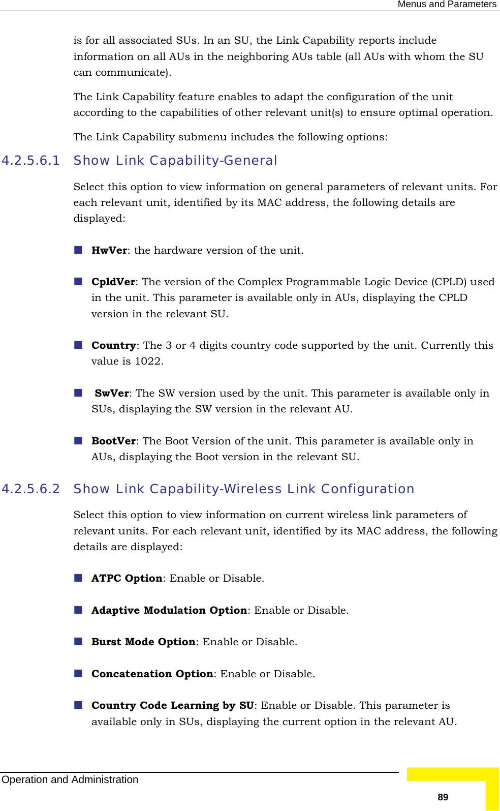  Menus and Parameters is for all associated SUs. In an SU, the Link Capability reports include information on all AUs in the neighboring AUs table (all AUs with whom the SU The Link Capability feature enables to adapt the configuration of the unit sure optimal operation. ility submenu includes the following options: 4.2.5.6.1 Show Link Capability-General Select this option to view information on general parameters of relevant units. For y its MAC address, the following details are displayed:  HwVer: the hardware version of the unit.  CpldVer: The version of the Complex Programmable Logic Device (CPLD) used ying the CPLD r 4 digits country code supported by the unit. Currently this   SwVer: The SW version used by the unit. This parameter is available only in n in the relevant AU.  unit. This parameter is available only in 4.2.5.6.2  view information on current wireless link parameters of ach relevant unit, identified by its MAC address, the following ation Option: Enable or Disable. : Enable or Disable. n Option: Enable or Disable. nt AU. can communicate). according to the capabilities of other relevant unit(s) to enThe Link Capabeach relevant unit, identified bin the unit. This parameter is available only in AUs, displaversion in the relevant SU.  Country: The 3 ovalue is 1022. SUs, displaying the SW versio BootVer: The Boot Version of theAUs, displaying the Boot version in the relevant SU. Show Link Capability-Wireless Link Configuration Select this option torelevant units. For edetails are displayed:  ATPC Option: Enable or Disable.  Adaptive Modul Burst Mode Option Concatenatio Country Code Learning by SU: Enable or Disable. This parameter is available only in SUs, displaying the current option in the relevaOperation and Administration   89 