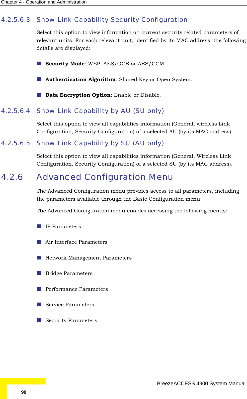 Chapter  4 - Operation and Administration 4.2.5.6.3 Select this option to view information on current security related parameters of det   Data Encryption Option: Enable or Disable. 4.2.5.6.4  ShSelCon s).  4.2.5.6.5  ShSel iew all capabilities information (General, Wireless Link Config uration) of a selected SU (by its MAC address). Menu g nced Configuration menu enables accessing the following menus:    ers  Show Link Capability-Security Configuration relevant units. For each relevant unit, identified by its MAC address, the following ails are displayed: Security Mode: WEP, AES/OCB or AES/CCM. Authentication Algorithm: Shared Key or Open System. ow Link Capability by AU (SU only) ect this option to view all capabilities information (General, wireless Link figuration, Security Configuration) of a selected AU (by its MAC addresow Link Capability by SU (AU only) ect this option to vuration, Security Config4.2.6 Advanced Configuration The Advanced Configuration menu provides access to all parameters, includinthe parameters available through the Basic Configuration menu. The AdvaIP Parameters Air Interface ParametNetwork Management Parameters  Bridge Parameters  Performance Parameters  Service Parameters   Security Parameters   BreezeACCESS 4900 System Manual 90 