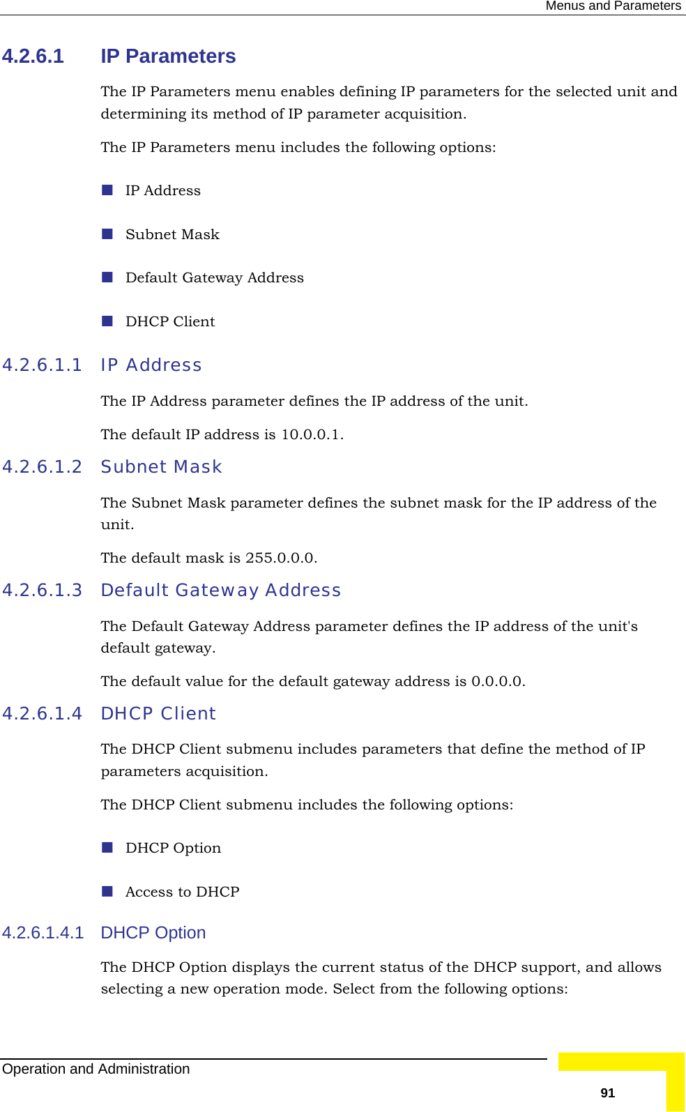  Menus and Parameters 4.2.6.1 IP Parameters The IP Parameters menu enables defining IP parameters for the selected undetermining its method of IP parameter acquisition.  The IP Parameters menu includes the following options:  IP Address  Subnet Mask  Default Gateway Address  DHCP Client IP Address it and 4.2.6.1.1 ress parameter defines the IP address of the unit. 4.2.6.1.2 efines the subnet mask for the IP address of the nit.   4.2.6.1.3  Default Gateway Address fines the IP address of the unit&apos;s fault gateway address is 0.0.0.0.  4.2.6.1.4  parameters that define the method of IP .  ubmenu includes the following options:  Access to DHCP 4.2.6.1.4.1 DHCP Option t status of the DHCP support, and allows selecting a new operation mode. Select from the following options: The IP AddThe default IP address is 10.0.0.1.  Subnet Mask The Subnet Mask parameter duThe default mask is 255.0.0.0.The Default Gateway Address parameter dedefault gateway. The default value for the deDHCP Client The DHCP Client submenu includesparameters acquisitionThe DHCP Client s DHCP Option The DHCP Option displays the currenOperation and Administration   91 