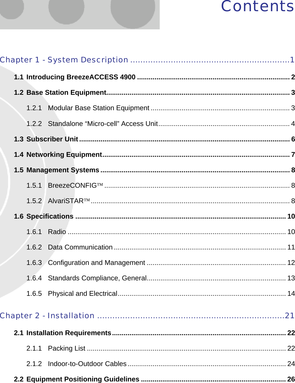  Contents Chapter 1 - System Description ...............................................................1 1.1 Introducing BreezeACCESS 4900 ............................................................................... 2 1.2 Base Station Equipment............................................................................................... 3 1.2.1 Modular Base Station Equipment ........................................................................ 3 1.2.2 Standalone “Micro-cell” Access Unit.................................................................... 4 1.3 Subscriber Unit............................................................................................................. 6 1.4 Networking Equipment................................................................................................. 7 1.5 Management Systems.................................................................................................. 8 1.5.1 BreezeCONFIG™................................................................................................ 8 1.5.2 AlvariSTAR™....................................................................................................... 8 1.6 Specifications ............................................................................................................. 10 1.6.1 Radio ................................................................................................................. 10 1.6.2 Data Communication ......................................................................................... 11 1.6.3 Configuration and Management ........................................................................ 12 1.6.4 Standards Compliance, General........................................................................ 13 1.6.5 Physical and Electrical....................................................................................... 14 Chapter 2 - Installation ..........................................................................21 2.1 Installation Requirements.......................................................................................... 22 2.1.1 Packing List ....................................................................................................... 22 2.1.2 Indoor-to-Outdoor Cables.................................................................................. 24 2.2 Equipment Positioning Guidelines ........................................................................... 26  