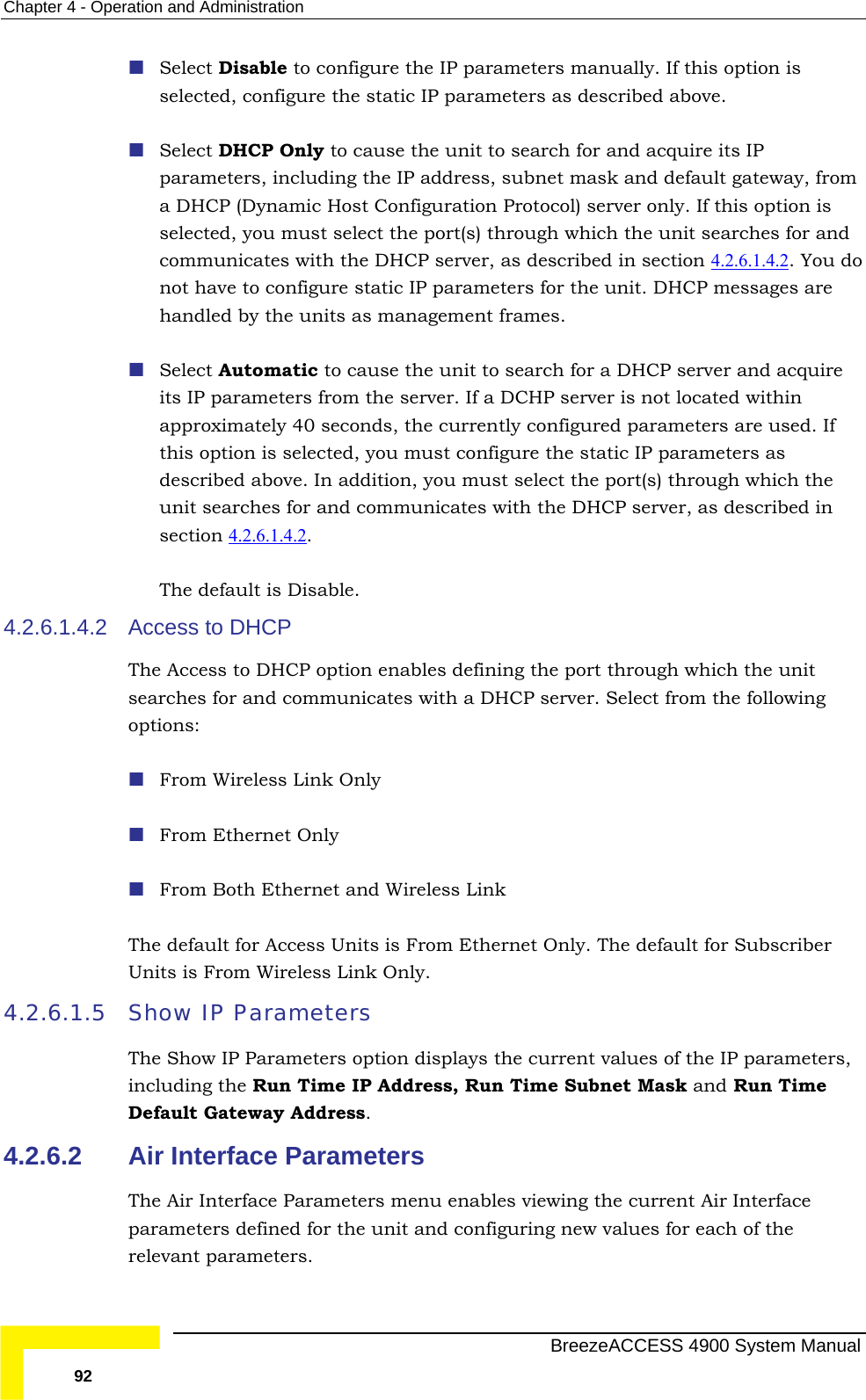 Chapter  4 - Operation and Administration  Select Disable to configure the IP parameters manually. If this option is eters as described above.  t(s) through which the unit searches for and selected, configure the static IP param Select DHCP Only to cause the unit to search for and acquire its IP parameters, including the IP address, subnet mask and default gateway, froma DHCP (Dynamic Host Configuration Protocol) server only. If this option is selected, you must select the porcommunicates with the DHCP server, as described in section 4.2.6.1.4.2 . You donot have to configure static IP parameters for the unit. DHCP messages are handled by the units as management frames.  Select Automatic to cause the unit to search for a DHCP server and acquire its IP parameters from the server. If a DCHP server is not located within approximately 40 seconds,  the currently configured parameters are used. If .6.1.4.2 this option is selected, you must configure the static IP parameters as described above. In addition, you must select the port(s) through which the unit searches for and communicates with the DHCP server, as described in  section 4.2 . The default is Disable. municates with a DHCP server. Select from the following options:  From Ethernet Only  Ethernet and Wireless Link Subscriber 4.2.6.1.5 lues of the IP parameters, ss, Run Time Subnet Mask and Run Time Default Gateway Address.   4.2.6.2 4.2.6.1.4.2  Access to DHCP The Access to DHCP option enables defining the port through which the unit searches for and com From Wireless Link Only  From BothThe default for Access Units is From Ethernet Only. The default for Units is From Wireless Link Only. Show IP Parameters The Show IP Parameters option displays the current vaincluding the Run Time IP AddreAir Interface Parameters The Air Interface Parameters menu enables viewing the current Air Interface parameters defined for the unit and configuring new values for each of the relevant parameters.   BreezeACCESS 4900 System Manual 92 